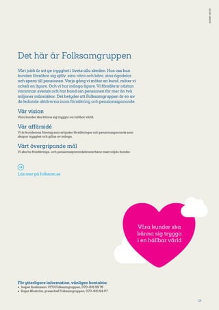 13
Det här är Folksamgruppen
Vårt jobb är att ge trygghet i livets alla skeden. Hos oss kan
kunden försäkra sig själv, sina nära och kära, sina ägodelar
och spara till pensionen. Varje gång vi möter en kund, möter vi
också en ägare. Och vi har många ägare. Vi försäkrar nästan
varannan svensk och har hand om pensionen för mer än två
miljoner människor. Det betyder att Folksamgruppen är en av
de ledande aktörerna inom försäkring och pensionssparande.
Vår vision
Våra kunder ska känna sig trygga i en hållbar värld.
Vår affärsidé
Vi är kundernas företag som erbjuder försäkringar och pensionssparande som
skapar trygghet och gillas av många.
Vårt övergripande mål
Vi ska ha försäkrings- och pensionssparandebranschens mest nöjda kunder.
Läs mer på folksam.se
För ytterligare information, vänligen kontakta:
•	 Jesper Andersson, CFO Folksamgruppen, 070-831 59 76
•	 Kajsa Moström, presschef Folksamgruppen, 070-831 64 07
S1256718-05
Våra kunder ska
känna sig trygga
i en hållbar värld
 