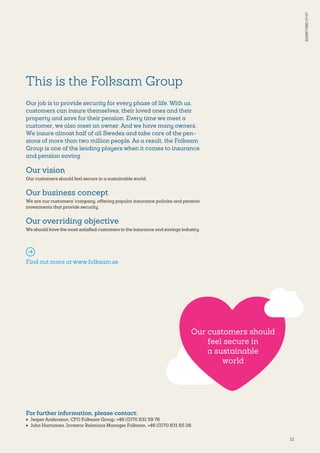 12
This is the Folksam Group
Our job is to provide security for every phase of life. With us,
customers can insure themselves, their loved ones and their
property and save for their pension. Every time we meet a
customer, we also meet an owner. And we have many owners.
We insure almost half of all Swedes and take care of the pen-
sions of more than two million people. As a result, the Folksam
Group is one of the leading players when it comes to insurance
and pension saving.
Our vision
Our customers should feel secure in a sustainable world.
Our business concept
We are our customers' company, offering popular insurance policies and pension
investments that provide security.
Our overriding objective
We should have the most satisfied customers in the insurance and savings industry.
Find out more at www.folksam.se
For further information, please contact:
•	 Jesper Andersson, CFO Folksam Group, +46 (0)70 831 59 76
•	 Juha Hartomaa, Investor Relations Manager Folksam, +46 (0)70 831 65 26
S12567ENG17-07
Our customers should
feel secure in
a sustainable
world
 