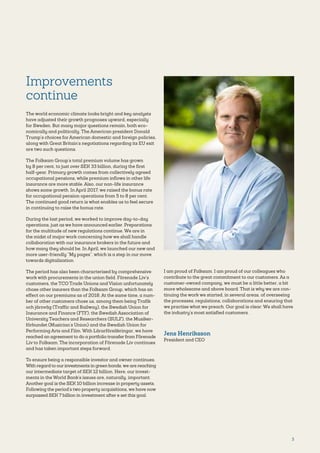 3
Improvements
continue
The world economic climate looks bright and key analysts
have adjusted their growth prognoses upward, especially
for Sweden. But many major questions remain, both eco-
nomically and politically. The American president Donald
Trump’s choices for American domestic and foreign policies,
along with Great Britain’s negotiations regarding its EU exit
are two such questions.
The Folksam Group’s total premium volume has grown
by 8 per cent, to just over SEK 33 billion, during the first
half-year. Primary growth comes from collectively agreed
occupational pensions, while premium inflows in other life
insurance are more stable. Also, our non-life insurance
shows some growth. In April 2017, we raised the bonus rate
for occupational pension operations from 5 to 8 per cent.
The continued good return is what enables us to feel secure
in continuing to raise the bonus rate.
During the last period, we worked to improve day-to-day
operations, just as we have announced earlier. Preparations
for the multitude of new regulations continue. We are in
the midst of major work concerning how we shall handle
collaboration with our insurance brokers in the future and
how many they should be. In April, we launched our new and
more user-friendly “My pages”, which is a step in our move
towards digitalization.
The period has also been characterised by comprehensive
work with procurements in the union field. Förenade Liv’s
customers, the TCO Trade Unions and Vision unfortunately
chose other insurers than the Folksam Group, which has an
effect on our premiums as of 2018. At the same time, a num-
ber of other customers chose us, among them being Trafik
och järnväg (Traffic and Railway), the Swedish Union for
Insurance and Finance (FTF), the Swedish Association of
University Teachers and Researchers (SULF), the Musiker­
förbundet (Musician’s Union) and the Swedish Union for
Performing Arts and Film. With Lärarförsäkringar, we have
reached an agreement to do a portfolio transfer from Förenade
Liv to Folksam. The incorporation of Förenade Liv continues
and has taken important steps forward.
To ensure being a responsible investor and owner continues.
With regard to our investments in green bonds, we are reaching
our intermediate target of SEK 12 billion. Here, our invest-
ments in the World Bank’s issues are, naturally, important.
Another goal is the SEK 10 billion increase in property assets.
Following the period’s two property acquisitions, we have now
surpassed SEK 7 billion in investment after e set this goal.
I am proud of Folksam. I am proud of our colleagues who
contribute to the great commitment to our customers. As a
customer-owned company, we must be a little better, a bit
more wholesome and above board. That is why we are con-
tinuing the work we started, in several areas, of overseeing
the processes, regulations, collaborations and ensuring that
we practise what we preach. Our goal is clear: We shall have
the industry’s most satisfied customers.
Jens Henriksson
President and CEO
 