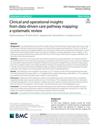 Manktelow et al.
BMC Medical Informatics and Decision Making (2022) 22:43
https://doi.org/10.1186/s12911-022-01756-2
RESEARCH ARTICLE
Clinical and operational insights
from data‑driven care pathway mapping:
a systematic review
Matthew Manktelow1*
, Aleeha Iftikhar1
, Magda Bucholc2
, Michael McCann3
and Maurice O’Kane4
Abstract
Background: Accumulated electronic data from a wide variety of clinical settings has been processed using a range
of informatics methods to determine the sequence of care activities experienced by patients. The“as is”or“de facto”
care pathways derived can be analysed together with other data to yield clinical and operational information. It seems
likely that the needs of both health systems and patients will lead to increasing application of such analyses. A com-
prehensive review of the literature is presented, with a focus on the study context, types of analysis undertaken, and
the utility of the information gained.
Methods: A systematic review was conducted of literature abstracting sequential patient care activities (“de facto”
care pathways) from care records. Broad coverage was achieved by initial screening of a Scopus search term, followed
by screening of citations (forward snowball) and references (backwards snowball). Previous reviews of related topics
were also considered. Studies were initially classified according to the perspective captured in the derived pathways.
Concept matrices were then derived, classifying studies according to additional data used and subsequent analysis
undertaken, with regard for the clinical domain examined and the knowledge gleaned.
Results: 254 publications were identified. The majority (n=217) of these studies derived care pathways from data
of an administrative/clinical type. 80% (n=173) applied further analytical techniques, while 60% (n=131) combined
care pathways with enhancing data to gain insight into care processes.
Discussion: Classification of the objectives, analyses and complementary data used in data-driven care pathway
mapping illustrates areas of greater and lesser focus in the literature. The increasing tendency for these methods to
find practical application in service redesign is explored across the variety of contexts and research questions identi-
fied. A limitation of our approach is that the topic is broad, limiting discussion of methodological issues.
Conclusion: This review indicates that methods utilising data-driven determination of de facto patient care path-
ways can provide empirical information relevant to healthcare planning, management, and practice. It is clear that
despite the number of publications found the topic reviewed is still in its infancy.
Keywords: Care pathway, Clinical workflow, Clinical pathway, Process mining, Electronic Records, Review
©The Author(s) 2022. Open AccessThis article is licensed under a Creative Commons Attribution 4.0 International License, which
permits use, sharing, adaptation, distribution and reproduction in any medium or format, as long as you give appropriate credit to the
original author(s) and the source, provide a link to the Creative Commons licence, and indicate if changes were made.The images or
other third party material in this article are included in the article’s Creative Commons licence, unless indicated otherwise in a credit line
to the material. If material is not included in the article’s Creative Commons licence and your intended use is not permitted by statutory
regulation or exceeds the permitted use, you will need to obtain permission directly from the copyright holder.To view a copy of this
licence, visit http://​creat​iveco​mmons.​org/​licen​ses/​by/4.​0/.The Creative Commons Public Domain Dedication waiver (http://​creat​iveco​
mmons.​org/​publi​cdoma​in/​zero/1.​0/) applies to the data made available in this article, unless otherwise stated in a credit line to the data.
Background
Overview
In very many healthcare systems around the world,
patient care guidance in medical practice is implemented
through clinical care pathways [1]. Defined as “com-
plex interventions for the mutual decision making and
Open Access
*Correspondence: m.manktelow@ulster.ac.uk
1
Centre for Personalised Medicine, Clinical Decision Making
and Patient Safety, Ulster University, C‑TRIC, Altnagelvin Hospital Site,
Derry‑Londonderry, Northern Ireland
Full list of author information is available at the end of the article
 