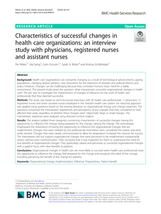 RESEARCH ARTICLE Open Access
Characteristics of successful changes in
health care organizations: an interview
study with physicians, registered nurses
and assistant nurses
Per Nilsen1*
, Ida Seing2
, Carin Ericsson1,3
, Sarah A. Birken4
and Kristina Schildmeijer5
Abstract
Background: Health care organizations are constantly changing as a result of technological advancements, ageing
populations, changing disease patterns, new discoveries for the treatment of diseases and political reforms and
policy initiatives. Changes can be challenging because they contradict humans’ basic need for a stable
environment. The present study poses the question: what characterizes successful organizational changes in health
care? The aim was to investigate the characteristics of changes of relevance for the work of health care
professionals that they deemed successful.
Methods: The study was based on semi-structured interviews with 30 health care professionals: 11 physicians, 12
registered nurses and seven assistant nurses employed in the Swedish health care system. An inductive approach
was applied using questions based on the existing literature on organizational change and change responses. The
questions concerned the interviewees’ experiences and perceptions of any changes that they considered to have
affected their work, regardless of whether these changes were “objectively” large or small changes. The
interviewees’ responses were analysed using directed content analysis.
Results: The analysis yielded three categories concerning characteristics of successful changes: having the
opportunity to influence the change; being prepared for the change; valuing the change. The interviewees
emphasized the importance of having the opportunity to influence the organizational changes that are
implemented. Changes that were initiated by the professionals themselves were considered the easiest and were
rarely resisted. Changes that were clearly communicated to allow for preparation increased the chances for success.
The interviewees did not support organizational changes that were perceived to be implemented unexpectedly
and/or without prior communication. They conveyed that it was important for them to understand the need for
and benefits of organizational changes. They particularly valued and perceived as successful organizational changes
with a patient focus, with clear benefits to patients.
Conclusions: Organizational changes in health care are more likely to succeed when health care professionals have
the opportunity to influence the change, feel prepared for the change and recognize the value of the change,
including perceiving the benefit of the change for patients.
Keywords: Organizational change, Implementation, Influence, Preparedness, Patient benefit
© The Author(s). 2020 Open Access This article is distributed under the terms of the Creative Commons Attribution 4.0
International License (http://creativecommons.org/licenses/by/4.0/), which permits unrestricted use, distribution, and
reproduction in any medium, provided you give appropriate credit to the original author(s) and the source, provide a link to
the Creative Commons license, and indicate if changes were made. The Creative Commons Public Domain Dedication waiver
(http://creativecommons.org/publicdomain/zero/1.0/) applies to the data made available in this article, unless otherwise stated.
* Correspondence: per.nilsen@liu.se
1
Department of Medical and Health Sciences, Division of Community
Medicine, University of Linköping, Linköping, Sweden
Full list of author information is available at the end of the article
Nilsen et al. BMC Health Services Research (2020) 20:147
https://doi.org/10.1186/s12913-020-4999-8
 