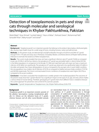 Majid et al. BMC Veterinary Research (2021) 17:357
https://doi.org/10.1186/s12917-021-03064-9
RESEARCH
Detection of toxoplasmosis in pets and stray
cats through molecular and serological
techniques in Khyber Pakhtunkhwa, Pakistan
Abdul Majid1
, Nisar Ahmad1
, Sumbal Haleem1
, Noor ul Akbar1
, Shehzad Zareen1
, Muhammad Taib2
,
Sanaullah Khan3
, Rafiq Hussain4
 and Sohail5*
 
Abstract 
Background:  Toxoplasma gondii is an important parasite that belongs to the phylum Apicomplexa, distributed glob-
ally, causing major health issues for a wide range of hosts, including humans, native and wild animals.
Methods:  In the present study, we detected IgG and IgM antibodies through an ELISA kit and DNA of T. gondii
through PCR in 197 pets and stray cats in Peshawar, Charsadda, Mardan, and Kohat districts of Khyber Pakhtunkhwa
(Pakistan) to estimate the existence of feline toxoplasmosis.
Results:  The current study revealed that stray cats have a significant infection rate of T. gondii (74.6%) as compared
to pet cats (25.4%). In all the four districts, the prevalence of T. gondii was pointedly higher in district Kohat (95.5%)
in the feline population. In comparison to the female (75.18%) and male (both pets and stray) cats have a maximum
infection of (81.66%) non-significantly. The prevalence of T. gondii was observed to be significantly higher (91.66%) in
the older and greater than 4 year old population of cats as compared to the younger ones. In poor health condition,
the cat populations has a higher risk of infection of 92.3% as compared to healthy and poor body condition (73.91%)
and (82.6%) respectively. The chronic and reactivated chronic conditions of toxoplasmosis were higher (58.37%) as
compared to the acute condition.
Conclusion:  It has been concluded that toxoplasmosis is widely spread in the studied population.The outcomes of
the present study show that T. gondii infection has a significant impact on the type of cat, age, and area, which implies
a serious threat to human beings. Therefore, genotyping of T. gondii strains from different hosts is needed to forecast
the current approach for prevention and control of this zoonotic parasite.
Keywords:  T. gondii, Seroprevalence, Toxoplasmosis, Cats, Khyber Pakhtunkhwa, ELISA, PCR
©The Author(s) 2021. Open AccessThis article is licensed under a Creative Commons Attribution 4.0 International License, which
permits use, sharing, adaptation, distribution and reproduction in any medium or format, as long as you give appropriate credit to the
original author(s) and the source, provide a link to the Creative Commons licence, and indicate if changes were made.The images or
other third party material in this article are included in the article’s Creative Commons licence, unless indicated otherwise in a credit line
to the material. If material is not included in the article’s Creative Commons licence and your intended use is not permitted by statutory
regulation or exceeds the permitted use, you will need to obtain permission directly from the copyright holder.To view a copy of this
licence, visit http://​creat​iveco​mmons.​org/​licen​ses/​by/4.​0/.The Creative Commons Public Domain Dedication waiver (http://​creat​iveco​
mmons.​org/​publi​cdoma​in/​zero/1.​0/) applies to the data made available in this article, unless otherwise stated in a credit line to the data.
Background
Toxoplasma gondii is an important zoonotic parasite of
the phylum Apicomplexa causing toxoplasmosis glob-
ally [1]. Felines are the definitive hosts of T. gondii,
whereas humans and all other warm-blooded animals
are intermediate hosts [2]. In humans, the most com-
mon pathway of T. gondii transmission is through
consumption of undercooked meat containing cysts,
poorly washed vegetables, and water or soil polluted
with oocysts [3]. Field workers are at high risk of T. gon-
dii infection as felines are the only specie that excretes
resistant oocysts into the environment [4]. Cats excrete
approximately 20 million oocysts within 3 to 18 
days
of infection [5]. Toxoplasmosis is usually subclini-
cal or asymptomatic, but sometimes it can cause fever,
Open Access
*Correspondence: sohail@hu-berlin.de; Sohail.botanist@hotmail.com
5
Institute of Biology/Plant Physiology, Humboldt-University Zü Berlin,
10115 Berlin, Germany
Full list of author information is available at the end of the article
 