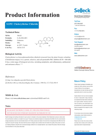 Product Information                                                                                                                              Novel Kinase Inhibitors
                                                                                                                                                 for cell signaling & oncology research


                                                                                                                                                 Toll Free:
  S1292 Chelerythrine Chloride                                                                                                                   (877)796-6397
                                                                                                                                                 -- USA and Canada only --


                                                                                                                                                 Fax:
                                                                                                                                                 +1-713-796-9816
Technical Data:
                                                                                                                                                 Orders
M.Wt:                      384.83
                                                                                                                                                 +1-713-922-4115
Formula:                   C21H18NO4.HCl                                                                      O
                                                                                                                                                 enquiry@selleckchem.com
Solubility:                Unknown                                                                            O
Purity:                    99%                                                                                                                   Tech Support
                                                                                              N +Me
                                                                         O                                                                       tech@selleckchem.com
Storage:                   at -20℃ 2 years                                                             Cl -
                                                                                 O                                                               (chemistry support)
CAS No.:                   34316-15-9                                                                                                            techbio@selleckchem.com
                                                                                                                                                 (bio support)


                                                                                                                                                 Web
Biological Activity
                                                                                                                                                 www.selleckchem.com
Chelerythrine is a benzophenanthridine alkaloid extracted from the plant Greater celandine
(Chelidonium majus). It is a potent, selective, and cell-permeable PKC inhibitor (IC50 = 660 nM).
It has a wide range of biological activities, including antiplatelet, anti-inflammatory, antibacterial
and antitumor effects. [1,2]


                                                                                                                                                 Selleck Overnight Delivery Service




References
[1] http://en.wikipedia.org/wiki/Chelerythrine
                                                                                                                                                 Return Policy
[2] Herbert JM et al. Biochem Biophys Res Commun. 1990 Nov 15;172(3):993-9
                                                                                                                                                 Please inspect packages immediately upon

                                                                                                                                                 receipt and notify customer service within

                                                                                                                                                 3 days of delivery of any damage or

                                                                                                                                                 discrepancies.Our team will take quick and

                                                                                                                                                 appropriate action to correct any problem.


MSDS & CoA                                                                                                                                       Goods ordered in error can only be accepted

Please visit www.selleckchem.com to download MSDS and CoA.                                                                                       for return if made within 3 days of delivery,

                                                                                                                                                 are unopened,have been stored correctly and

                                                                                                                                                 are in good condition. Should you wish to

                                                                                                                                                 return any item(s), prior authorization must

Notes                                                                                                                                            be received from our customer service team.

                                                                                                                                                 Returns accepted will be subject to a 30%

                                                                                                                                                 restocking charge.
   PLEASE KEEP THE PRODUCT UNDER -20℃ FOR LONG-TERM STORAGE.

   NOT FOR HUMAN OR VETERINARY DIAGNOSTIC OR THERAPEUTIC USE.                                                                                    For all product returns and product replace-

                                                                                                                                                 ments,please contact Selleck directly by
Specific storage and handling information for each product is indicated on the product datasheet. Most Selleckchem products, stored under        info@selleckchem.com or
the recommended conditions, are stable for two year. Products are sometimes shipped at a temperature that differs from the recommended           +1-713-922-4115.
storage temperature,most are recommended stored at -20℃.Many products are stable in the short-term at temperatures that differ from that         Please have on hand, the invoice number,
required for long-term storage. We ensure that the product is shipped under conditions that will maintain the quality of the product, but save   purchase order number,air bill number and
you shipping charges by using the most economical storage conditons for an overnight shipment. Upon receipt of the product, follow the storage   approximate date of shipment/receipt.
recommendations on the product data sheet.



                                                                                                                                                 © Copyright 2010 Selleck chemicals
 