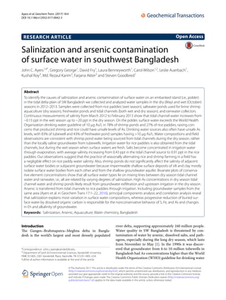 Ayers et al. Geochem Trans (2017) 18:4
DOI 10.1186/s12932-017-0042-3
RESEARCH ARTICLE
Salinization and arsenic contamination
of surface water in southwest Bangladesh
John C. Ayers1,4*
, Gregory George1
, David Fry1
, Laura Benneyworth1
, Carol Wilson1,2
, Leslie Auerbach1
,
Kushal Roy3
, Md. Rezaul Karim3
, Farjana Akter3
and Steven Goodbred1
Abstract 
To identify the causes of salinization and arsenic contamination of surface water on an embanked island (i.e., polder)
in the tidal delta plain of SW Bangladesh we collected and analyzed water samples in the dry (May) and wet (October)
seasons in 2012–2013. Samples were collected from rice paddies (wet season), saltwater ponds used for brine shrimp
aquaculture (dry season), freshwater ponds and tidal channels (both wet and dry season), and rainwater collectors.
Continuous measurements of salinity from March 2012 to February 2013 show that tidal channel water increases from
~0.15 ppt in the wet season up to ~20 ppt in the dry season. On the polder, surface water exceeds the World Health
Organization drinking water guideline of 10 μg As/L in 78% of shrimp ponds and 27% of rice paddies, raising con‑
cerns that produced shrimp and rice could have unsafe levels of As. Drinking water sources also often have unsafe As
levels, with 83% of tubewell and 43% of freshwater pond samples having >10 μg As/L. Water compositions and field
observations are consistent with shrimp pond water being sourced from tidal channels during the dry season, rather
than the locally saline groundwater from tubewells. Irrigation water for rice paddies is also obtained from the tidal
channels, but during the wet season when surface waters are fresh. Salts become concentrated in irrigation water
through evaporation, with average salinity increasing from 0.43 ppt in the tidal channel source to 0.91 ppt in the rice
paddies. Our observations suggest that the practice of seasonally alternating rice and shrimp farming in a field has
a negligible effect on rice paddy water salinity. Also, shrimp ponds do not significantly affect the salinity of adjacent
surface water bodies or subjacent groundwater because impermeable shallow surface deposits of silt and clay mostly
isolate surface water bodies from each other and from the shallow groundwater aquifer. Bivariate plots of conserva‑
tive element concentrations show that all surface water types lie on mixing lines between dry season tidal channel
water and rainwater, i.e., all are related by varying degrees of salinization. High As concentrations in dry season tidal
channel water and shrimp ponds likely result from groundwater exfiltration and upstream irrigation in the dry season.
Arsenic is transferred from tidal channels to rice paddies through irrigation. Including groundwater samples from the
same area (Ayers et al. in Geochem Trans 17:1–22, 2016), principal components analysis and correlation analysis reveal
that salinization explains most variation in surface water compositions, whereas progressive reduction of buried sur‑
face water by dissolved organic carbon is responsible for the nonconservative behavior of S, Fe, and As and changes
in Eh and alkalinity of groundwater.
Keywords:  Salinization, Arsenic, Aquaculture, Water chemistry, Bangladesh
© The Author(s) 2017. This article is distributed under the terms of the Creative Commons Attribution 4.0 International License
(http://creativecommons.org/licenses/by/4.0/), which permits unrestricted use, distribution, and reproduction in any medium,
provided you give appropriate credit to the original author(s) and the source, provide a link to the Creative Commons license,
and indicate if changes were made. The Creative Commons Public Domain Dedication waiver (http://creativecommons.org/
publicdomain/zero/1.0/) applies to the data made available in this article, unless otherwise stated.
Introduction
The Ganges–Brahmaputra–Meghna delta in Bangla-
desh is the world’s largest and most densely populated
river delta, supporting approximately 160 million people.
Water quality in SW Bangladesh is threatened by con-
tamination of water by arsenic, dissolved salts, and path-
ogens, especially during the long dry season, which lasts
from November to May [1]. In the 1990s it was discov-
ered that groundwater from 6 to 10 million tubewells in
Bangladesh had As concentrations higher than the World
Health Organization (WHO) guideline for drinking water
Open Access
*Correspondence: john.c.ayers@vanderbilt.edu
4
Department of Earth & Environmental Sciences, Vanderbilt University,
PMB 351805, 2301 Vanderbilt Place, Nashville, TN 37235‑1805, USA
Full list of author information is available at the end of the article
 