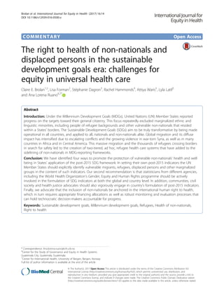 COMMENTARY Open Access
The right to health of non-nationals and
displaced persons in the sustainable
development goals era: challenges for
equity in universal health care
Claire E. Brolan1,2
, Lisa Forman2
, Stéphanie Dagron3
, Rachel Hammonds4
, Attiya Waris5
, Lyla Latif5
and Ana Lorena Ruano6,7*
Abstract
Introduction: Under the Millennium Development Goals (MDGs), United Nations (UN) Member States reported
progress on the targets toward their general citizenry. This focus repeatedly excluded marginalized ethnic and
linguistic minorities, including people of refugee backgrounds and other vulnerable non-nationals that resided
within a States’ borders. The Sustainable Development Goals (SDGs) aim to be truly transformative by being made
operational in all countries, and applied to all, nationals and non-nationals alike. Global migration and its diffuse
impact has intensified due to escalating conflicts and the growing violence in war-torn Syria, as well as in many
countries in Africa and in Central America. This massive migration and the thousands of refugees crossing borders
in search for safety led to the creation of two-tiered, ad hoc, refugee health care systems that have added to the
sidelining of non-nationals in MDG-reporting frameworks.
Conclusion: We have identified four ways to promote the protection of vulnerable non-nationals’ health and well
being in States’ application of the post-2015 SDG framework: In setting their own post-2015 indicators the UN
Member States should explicitly identify vulnerable migrants, refugees, displaced persons and other marginalized
groups in the content of such indicators. Our second recommendation is that statisticians from different agencies,
including the World Health Organization’s Gender, Equity and Human Rights programme should be actively
involved in the formulation of SDG indicators at both the global and country level. In addition, communities, civil
society and health justice advocates should also vigorously engage in country’s formulation of post-2015 indicators.
Finally, we advocate that the inclusion of non-nationals be anchored in the international human right to health,
which in turn requires appropriate financing allocations as well as robust monitoring and evaluation processes that
can hold technocratic decision-makers accountable for progress.
Keywords: Sustainable development goals, Millennium development goals, Refugees, Health of non-nationals,
Right to health
* Correspondence: Ana.lorena.ruano@cih.uib.no
6
Center for the Study of Governance and Equity in Health Systems
Guatemala City, Guatemala, Guatemala
7
Center for International Health, University of Bergen, Bergen, Norway
Full list of author information is available at the end of the article
© The Author(s). 2017 Open Access This article is distributed under the terms of the Creative Commons Attribution 4.0
International License (http://creativecommons.org/licenses/by/4.0/), which permits unrestricted use, distribution, and
reproduction in any medium, provided you give appropriate credit to the original author(s) and the source, provide a link to
the Creative Commons license, and indicate if changes were made. The Creative Commons Public Domain Dedication waiver
(http://creativecommons.org/publicdomain/zero/1.0/) applies to the data made available in this article, unless otherwise stated.
Brolan et al. International Journal for Equity in Health (2017) 16:14
DOI 10.1186/s12939-016-0500-z
 