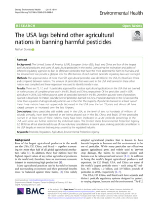 RESEARCH Open Access
The USA lags behind other agricultural
nations in banning harmful pesticides
Nathan Donley
Abstract
Background: The United States of America (USA), European Union (EU), Brazil and China are four of the largest
agricultural producers and users of agricultural pesticides in the world. Comparing the inclination and ability of
different regulatory agencies to ban or eliminate pesticides that have the most potential for harm to humans and
the environment can provide a glimpse into the effectiveness of each nation’s pesticide regulatory laws and oversight.
Methods: The approval status of more than 500 agricultural pesticides was identified in the USA, EU, Brazil and China
and compared between nations. The amount of pesticides that were used in the USA and banned in these other
nations was compiled and linear regression was used to identify trends in use.
Results: There are 72, 17, and 11 pesticides approved for outdoor agricultural applications in the USA that are banned
or in the process of complete phase out in the EU, Brazil, and China, respectively. Of the pesticides used in USA
agriculture in 2016, 322 million pounds were of pesticides banned in the EU, 26 million pounds were of pesticides
banned in Brazil and 40 million pounds were of pesticides banned in China. Pesticides banned in the EU account for
more than a quarter of all agricultural pesticide use in the USA. The majority of pesticides banned in at least two of
these three nations have not appreciably decreased in the USA over the last 25 years and almost all have
stayed constant or increased over the last 10 years.
Conclusions: Many pesticides still widely used in the USA, at the level of tens to hundreds of millions of
pounds annually, have been banned or are being phased out in the EU, China and Brazil. Of the pesticides
banned in at least two of these nations, many have been implicated in acute pesticide poisonings in the
USA and some are further restricted by individual states. The United States Environmental Protection Agency
(US EPA) has all but abandoned its use of non-voluntary cancellations in recent years, making pesticide cancellation in
the USA largely an exercise that requires consent by the regulated industry.
Keywords: Pesticide, Regulation, Agriculture, Environmental Protection Agency
Background
Four of the largest agricultural producers in the world
are the USA, EU, China, and Brazil – together account-
ing for more than half of all global agricultural produc-
tion value [1]. In addition, these four nations have the
highest export values of any other agricultural producers
in the world and, therefore, have an enormous economic
interest in maintaining high production [1].
Many agricultural practices can be harmful to humans
and surrounding ecosystems and their potential benefits
must be balanced against these harms [2]. One widely
adopted agricultural practice that is known to have
harmful impacts to humans and the environment is the
use of pesticides. While many pesticides are efficacious
against agricultural pests and widely used to prevent
crop damage, the harms to non-target species and
humans can be widespread and severe [3, 4]. In addition
to being the world’s largest agricultural producers and
exporters, the EU, Brazil, USA, and China are some of
the world’s largest pesticide users – each using 827 mil-
lion, 831 million, 1.2 billion, and 3.9 billion pounds of
pesticides in 2016, respectively [5–7].
The USA, EU, China, and Brazil each have separate and
distinct pesticide regulatory systems designed to protect,
to varying degrees, humans and the environment. The EU,
© The Author(s). 2019 Open Access This article is distributed under the terms of the Creative Commons Attribution 4.0
International License (http://creativecommons.org/licenses/by/4.0/), which permits unrestricted use, distribution, and
reproduction in any medium, provided you give appropriate credit to the original author(s) and the source, provide a link to
the Creative Commons license, and indicate if changes were made. The Creative Commons Public Domain Dedication waiver
(http://creativecommons.org/publicdomain/zero/1.0/) applies to the data made available in this article, unless otherwise stated.
Correspondence: ndonley@biologicaldiversity.org
Environmental Health Program, Center for Biological Diversity, P.O. Box
11374, Portland, OR 97211, USA
Donley Environmental Health (2019) 18:44
https://doi.org/10.1186/s12940-019-0488-0
 