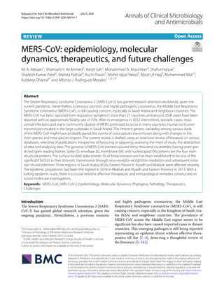 Rabaan et al. Ann Clin Microbiol Antimicrob (2021) 20:8
https://doi.org/10.1186/s12941-020-00414-7
REVIEW
MERS‑CoV: epidemiology, molecular
dynamics, therapeutics, and future challenges
Ali A. Rabaan1
, Shamsah H. Al‑Ahmed2
, Ranjit Sah3
, Mohammed A. Alqumber4
, Shafiul Haque5
,
Shailesh Kumar Patel6
, Mamta Pathak6
, Ruchi Tiwari7
, Mohd. Iqbal Yatoo8
, Abrar Ul Haq9
, Muhammad Bilal10
,
Kuldeep Dhama6*
and Alfonso J. Rodriguez‑Morales11,12,13*
Abstract
The Severe Respiratory Syndrome Coronavirus 2 (SARS-CoV-2) has gained research attention worldwide, given the
current pandemic. Nevertheless, a previous zoonotic and highly pathogenic coronavirus, the Middle East Respiratory
Syndrome coronavirus (MERS-CoV), is still causing concern, especially in Saudi Arabia and neighbour countries. The
MERS-CoV has been reported from respiratory samples in more than 27 countries, and around 2500 cases have been
reported with an approximate fatality rate of 35%. After its emergence in 2012 intermittent, sporadic cases, noso‑
comial infections and many community clusters of MERS continued to occur in many countries. Human-to-human
transmission resulted in the large outbreaks in Saudi Arabia. The inherent genetic variability among various clads
of the MERS-CoV might have probably paved the events of cross-species transmission along with changes in the
inter-species and intra-species tropism. The current review is drafted using an extensive review of literature on various
databases, selecting of publications irrespective of favouring or opposing, assessing the merit of study, the abstraction
of data and analysing data. The genome of MERS-CoV contains around thirty thousand nucleotides having seven pre‑
dicted open reading frames. Spike (S), envelope (E), membrane (M), and nucleocapsid (N) proteins are the four main
structural proteins. The surface located spike protein (S) of betacoronaviruses has been established to be one of the
significant factors in their zoonotic transmission through virus-receptor recognition mediation and subsequent initia‑
tion of viral infection. Three regions in Saudi Arabia (KSA), Eastern Province, Riyadh and Makkah were affected severely.
The epidemic progression had been the highest in 2014 in Makkah and Riyadh and Eastern Province in 2013. With a
lurking epidemic scare, there is a crucial need for effective therapeutic and immunological remedies constructed on
sound molecular investigations.
Keywords: MERS-CoV, SARS-CoV-2, Epidemiology, Molecular dynamics, Phylogeny, Pathology, Therapeutics,
Challenges
©The Author(s) 2021.This article is licensed under a Creative Commons Attribution 4.0 International License, which permits use, sharing,
adaptation, distribution and reproduction in any medium or format, as long as you give appropriate credit to the original author(s) and
the source, provide a link to the Creative Commons licence, and indicate if changes were made.The images or other third party material
in this article are included in the article’s Creative Commons licence, unless indicated otherwise in a credit line to the material. If material
is not included in the article’s Creative Commons licence and your intended use is not permitted by statutory regulation or exceeds the
permitted use, you will need to obtain permission directly from the copyright holder.To view a copy of this licence, visit http://creat​iveco​
mmons​.org/licen​ses/by/4.0/.The Creative Commons Public Domain Dedication waiver (http://creat​iveco​mmons​.org/publi​cdoma​in/
zero/1.0/) applies to the data made available in this article, unless otherwise stated in a credit line to the data.
Introduction
The Severe Respiratory Syndrome Coronavirus 2 (SARS-
CoV-2) has gained global research attention, given the
ongoing pandemic. Nevertheless, a previous zoonotic
and highly pathogenic coronavirus, the Middle East
Respiratory Syndrome coronavirus (MERS-CoV), is still
causing concern, especially in the Kingdom of Saudi Ara-
bia (KSA) and neighbour countries. The prevalence of
MERS-CoV across the Middle East region seems to be
significant but also have caused imported cases in distant
countries. This emerging pathogen is still being reported
representing an epidemic threat without effective thera-
peutics till day [1–4], deserving a thoughtful review of
the literature [5–141].
Open Access
Annals of Clinical Microbiology
and Antimicrobials
*Correspondence: kdhama@rediffmail.com; arodriguezm@utp.edu.co
6
Division of Pathology, ICAR-Indian Veterinary Research Institute,
Izatnagar, Bareilly, Uttar Pradesh 243 122, India
11
Public Health and Infection Research Group, Faculty of Health Sciences,
Universidad Tecnologica de Pereira, Pereira, Colombia
Full list of author information is available at the end of the article
 
