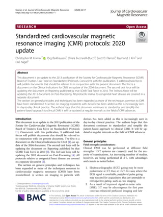 RESEARCH Open Access
Standardized cardiovascular magnetic
resonance imaging (CMR) protocols: 2020
update
Christopher M. Kramer1*
, Jörg Barkhausen2
, Chiara Bucciarelli-Ducci3
, Scott D. Flamm4
, Raymond J. Kim5
and
Eike Nagel6
Abstract
This document is an update to the 2013 publication of the Society for Cardiovascular Magnetic Resonance (SCMR)
Board of Trustees Task Force on Standardized Protocols. Concurrent with this publication, 3 additional task forces
will publish documents that should be referred to in conjunction with the present document. The first is a
document on the Clinical Indications for CMR, an update of the 2004 document. The second task force will be
updating the document on Reporting published by that SCMR Task Force in 2010. The 3rd task force will be
updating the 2013 document on Post-Processing. All protocols relative to congenital heart disease are covered in a
separate document.
The section on general principles and techniques has been expanded as more of the techniques common to CMR
have been standardized. A section on imaging in patients with devices has been added as this is increasingly seen
in day-to-day clinical practice. The authors hope that this document continues to standardize and simplify the
patient-based approach to clinical CMR. It will be updated at regular intervals as the field of CMR advances.
Introduction
This document is an update to the 2013 publication of the
Society for Cardiovascular Magnetic Resonance (SCMR)
Board of Trustees Task Force on Standardized Protocols
[1]. Concurrent with this publication, 3 additional task
forces will publish documents that should be referred to
in conjunction with the present document. The first is a
document on the Clinical Indications for CMR [2], an up-
date of the 2004 document. The second task force will be
updating the document on Reporting published by that
SCMR Task Force in 2010 [3]. The 3rd task force will be
updating the 2013 document on Post-Processing [4]. All
protocols relative to congenital heart disease are covered
in a separate document [5].
The section on general principles and techniques has
been expanded as more of the techniques common to
cardiovascular magnetic resonance (CMR) have been
standardized. A section on imaging in patients with
devices has been added as this is increasingly seen in
day-to-day clinical practice. The authors hope that this
document continues to standardize and simplify the
patient-based approach to clinical CMR. It will be up-
dated at regular intervals as the field of CMR advances.
General principles
Field strength considerations
Clinical CMR can be performed at different field
strengths. 1.5 T systems are currently used for the ma-
jority of examinations. An increasing number of studies,
however, are being performed at 3 T, with advantages
and caveats as noted below.
1. Electrocardiographic (ECG) gating may be more
problematic at 3 T than at 1.5 T. In cases where the
ECG signal is unreliable, peripheral pulse gating
may succeed for acquisitions that are amenable to
retrospective gating, such as cine imaging.
2. As a result of improved signal-to-noise ratio
(SNR), 3 T may be advantageous for first pass
contrast-enhanced perfusion imaging and late
© The Author(s). 2020 Open Access This article is distributed under the terms of the Creative Commons Attribution 4.0
International License (http://creativecommons.org/licenses/by/4.0/), which permits unrestricted use, distribution, and
reproduction in any medium, provided you give appropriate credit to the original author(s) and the source, provide a link to
the Creative Commons license, and indicate if changes were made. The Creative Commons Public Domain Dedication waiver
(http://creativecommons.org/publicdomain/zero/1.0/) applies to the data made available in this article, unless otherwise stated.
* Correspondence: ckramer@virginia.edu
1
Cardiovascular Medicine, University of Virginia Health System, Lee Street,
Box 800158, Charlottesville, VA 22908, USA
Full list of author information is available at the end of the article
Kramer et al. Journal of Cardiovascular Magnetic Resonance (2020) 22:17
https://doi.org/10.1186/s12968-020-00607-1
 