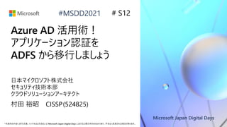 Microsoft Japan Digital Days
*本資料の内容 (添付文書、リンク先などを含む) は Microsoft Japan Digital Days における公開日時点のものであり、予告なく変更される場合があります。
#MSDD2021
Azure AD 活用術！
アプリケーション認証を
ADFS から移行しましょう
日本マイクロソフト株式会社
セキュリティ技術本部
クラウドソリューションアーキテクト
村田 裕昭 CISSP(524825)
# S12
 