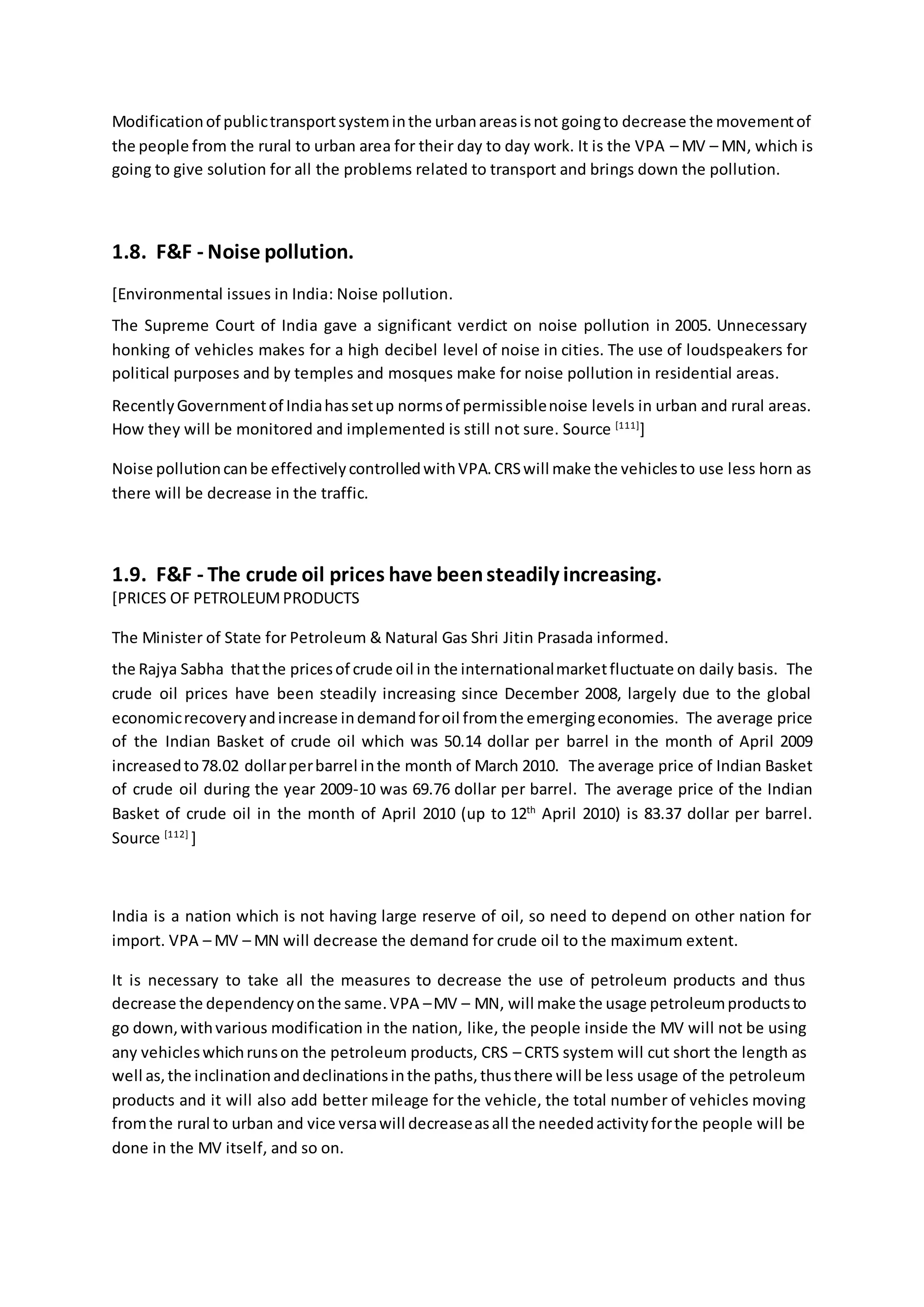 Modificationof publictransportsysteminthe urbanareasisnot goingto decrease the movementof
the people from the rural to urban area for their day to day work. It is the VPA – MV – MN, which is
going to give solution for all the problems related to transport and brings down the pollution.
1.8. F&F - Noise pollution.
[Environmental issues in India: Noise pollution.
The Supreme Court of India gave a significant verdict on noise pollution in 2005. Unnecessary
honking of vehicles makes for a high decibel level of noise in cities. The use of loudspeakers for
political purposes and by temples and mosques make for noise pollution in residential areas.
RecentlyGovernmentof Indiahassetup normsof permissiblenoise levels in urban and rural areas.
How they will be monitored and implemented is still not sure. Source [111]
]
Noise pollutioncanbe effectivelycontrolledwithVPA.CRSwill make the vehiclesto use less horn as
there will be decrease in the traffic.
1.9. F&F - The crude oil prices have beensteadily increasing.
[PRICES OF PETROLEUMPRODUCTS
The Minister of State for Petroleum & Natural Gas Shri Jitin Prasada informed.
the Rajya Sabha thatthe pricesof crude oil in the internationalmarketfluctuate on daily basis. The
crude oil prices have been steadily increasing since December 2008, largely due to the global
economicrecoveryandincrease indemandforoil fromthe emergingeconomies. The average price
of the Indian Basket of crude oil which was 50.14 dollar per barrel in the month of April 2009
increasedto78.02 dollarperbarrel inthe month of March 2010. The average price of Indian Basket
of crude oil during the year 2009-10 was 69.76 dollar per barrel. The average price of the Indian
Basket of crude oil in the month of April 2010 (up to 12th
April 2010) is 83.37 dollar per barrel.
Source [112]
]
India is a nation which is not having large reserve of oil, so need to depend on other nation for
import. VPA – MV – MN will decrease the demand for crude oil to the maximum extent.
It is necessary to take all the measures to decrease the use of petroleum products and thus
decrease the dependencyonthe same.VPA –MV – MN, will make the usage petroleumproductsto
go down,withvarious modification in the nation, like, the people inside the MV will not be using
any vehicleswhichrunson the petroleum products, CRS – CRTS system will cut short the length as
well as,the inclinationanddeclinationsinthe paths,thusthere will be less usage of the petroleum
products and it will also add better mileage for the vehicle, the total number of vehicles moving
fromthe rural to urban and vice versawill decreaseasall the neededactivityforthe people will be
done in the MV itself, and so on.
 