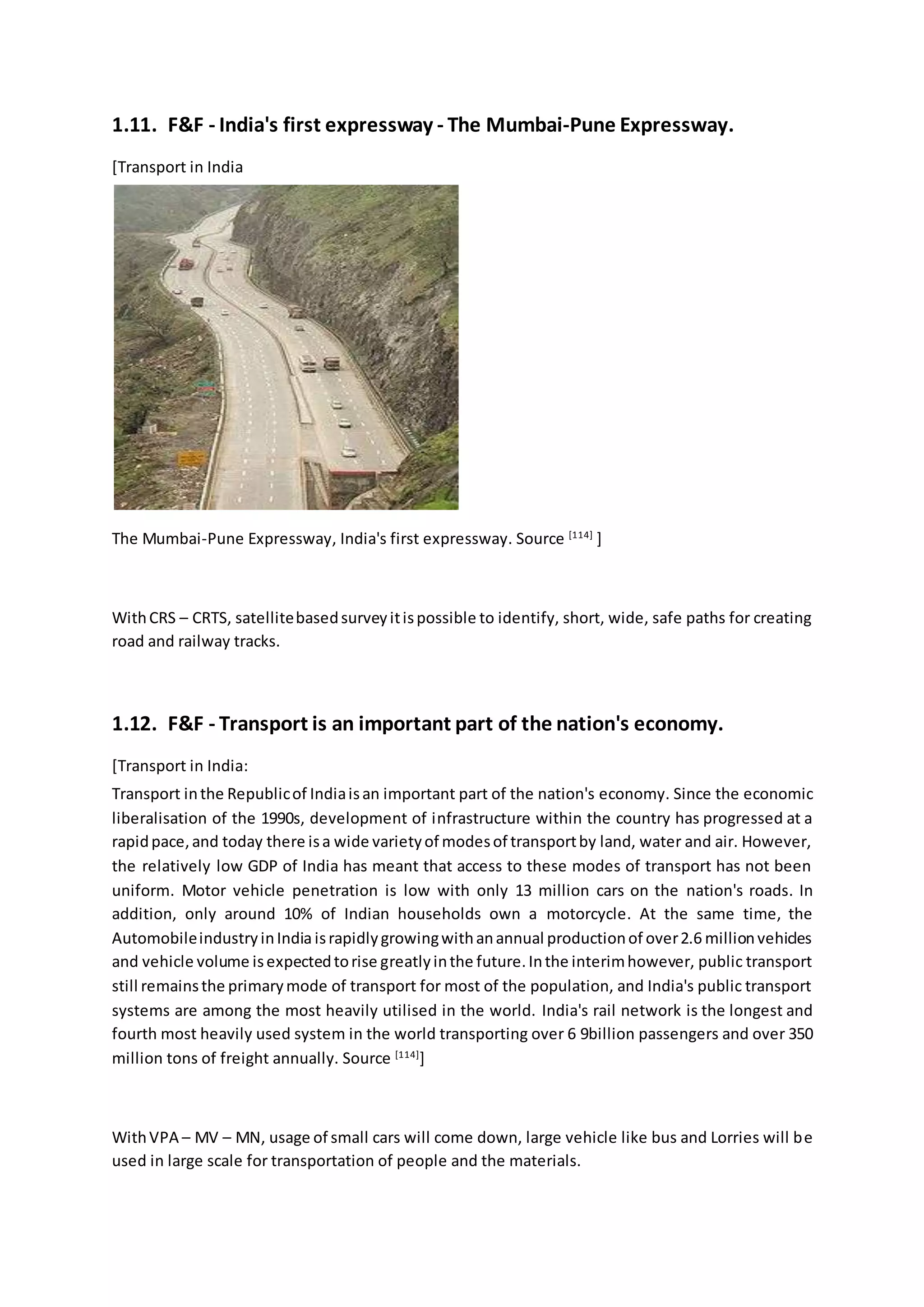 1.11. F&F - India's first expressway - The Mumbai-Pune Expressway.
[Transport in India
The Mumbai-Pune Expressway, India's first expressway. Source [114]
]
WithCRS – CRTS, satellitebasedsurveyitispossible to identify, short, wide, safe paths for creating
road and railway tracks.
1.12. F&F - Transport is an important part of the nation's economy.
[Transport in India:
Transport inthe Republicof Indiaisan important part of the nation's economy. Since the economic
liberalisation of the 1990s, development of infrastructure within the country has progressed at a
rapidpace,and today there isa wide varietyof modesof transportby land, water and air. However,
the relatively low GDP of India has meant that access to these modes of transport has not been
uniform. Motor vehicle penetration is low with only 13 million cars on the nation's roads. In
addition, only around 10% of Indian households own a motorcycle. At the same time, the
AutomobileindustryinIndia israpidlygrowingwithanannual productionof over2.6 millionvehicles
and vehicle volume isexpectedtorise greatlyinthe future.Inthe interimhowever, public transport
still remainsthe primarymode of transport for most of the population, and India's public transport
systems are among the most heavily utilised in the world. India's rail network is the longest and
fourth most heavily used system in the world transporting over 6 9billion passengers and over 350
million tons of freight annually. Source [114]
]
WithVPA – MV – MN, usage of small cars will come down, large vehicle like bus and Lorries will be
used in large scale for transportation of people and the materials.
 