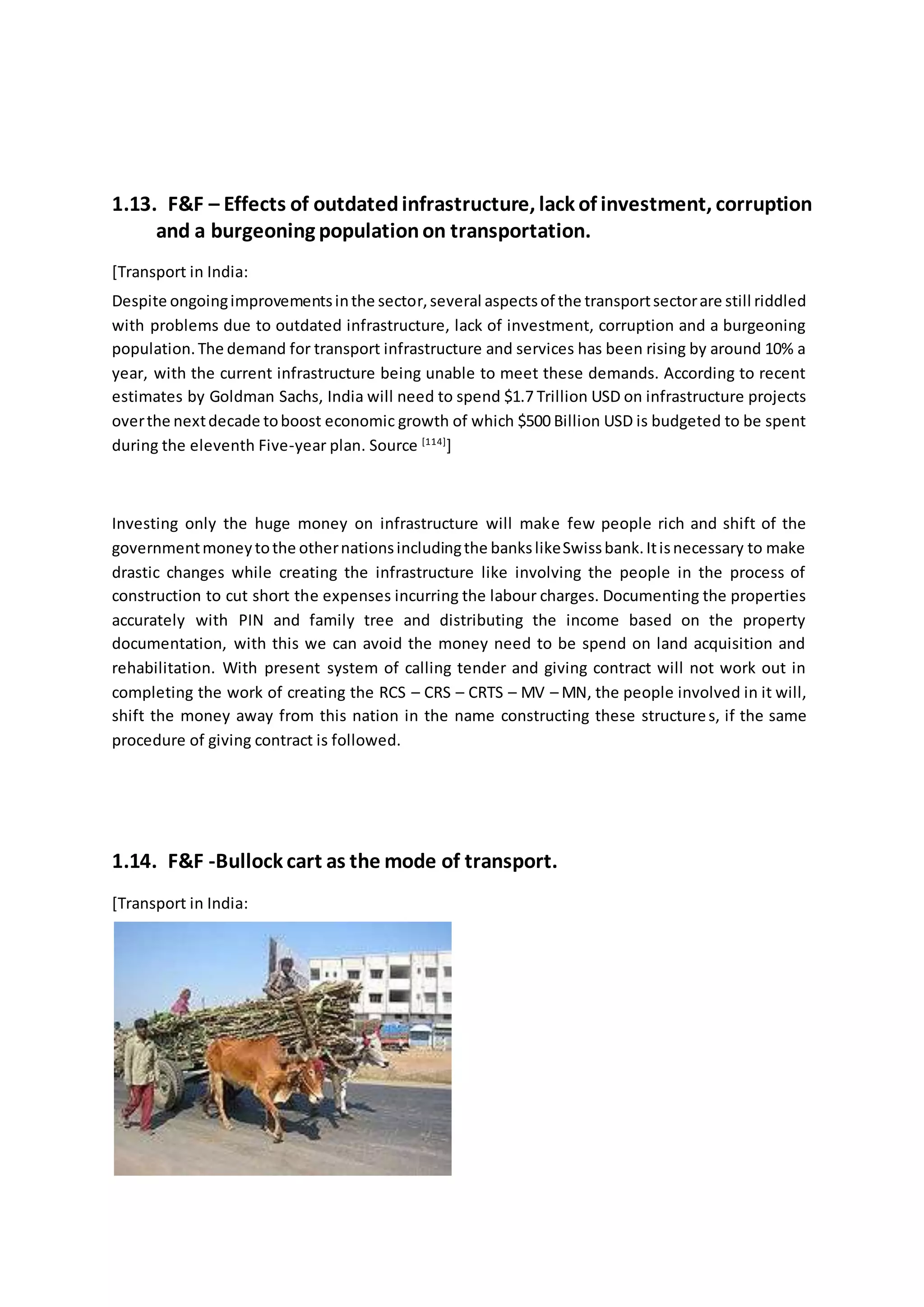 1.13. F&F – Effects of outdatedinfrastructure, lack of investment, corruption
and a burgeoning populationon transportation.
[Transport in India:
Despite ongoingimprovementsinthe sector,several aspectsof the transportsectorare still riddled
with problems due to outdated infrastructure, lack of investment, corruption and a burgeoning
population.The demand for transport infrastructure and services has been rising by around 10% a
year, with the current infrastructure being unable to meet these demands. According to recent
estimates by Goldman Sachs, India will need to spend $1.7 Trillion USD on infrastructure projects
overthe nextdecade toboost economic growth of which $500 Billion USD is budgeted to be spent
during the eleventh Five-year plan. Source [114]
]
Investing only the huge money on infrastructure will make few people rich and shift of the
governmentmoneytothe othernationsincludingthe bankslikeSwissbank.Itisnecessary to make
drastic changes while creating the infrastructure like involving the people in the process of
construction to cut short the expenses incurring the labour charges. Documenting the properties
accurately with PIN and family tree and distributing the income based on the property
documentation, with this we can avoid the money need to be spend on land acquisition and
rehabilitation. With present system of calling tender and giving contract will not work out in
completing the work of creating the RCS – CRS – CRTS – MV – MN, the people involved in it will,
shift the money away from this nation in the name constructing these structures, if the same
procedure of giving contract is followed.
1.14. F&F -Bullock cart as the mode of transport.
[Transport in India:
 