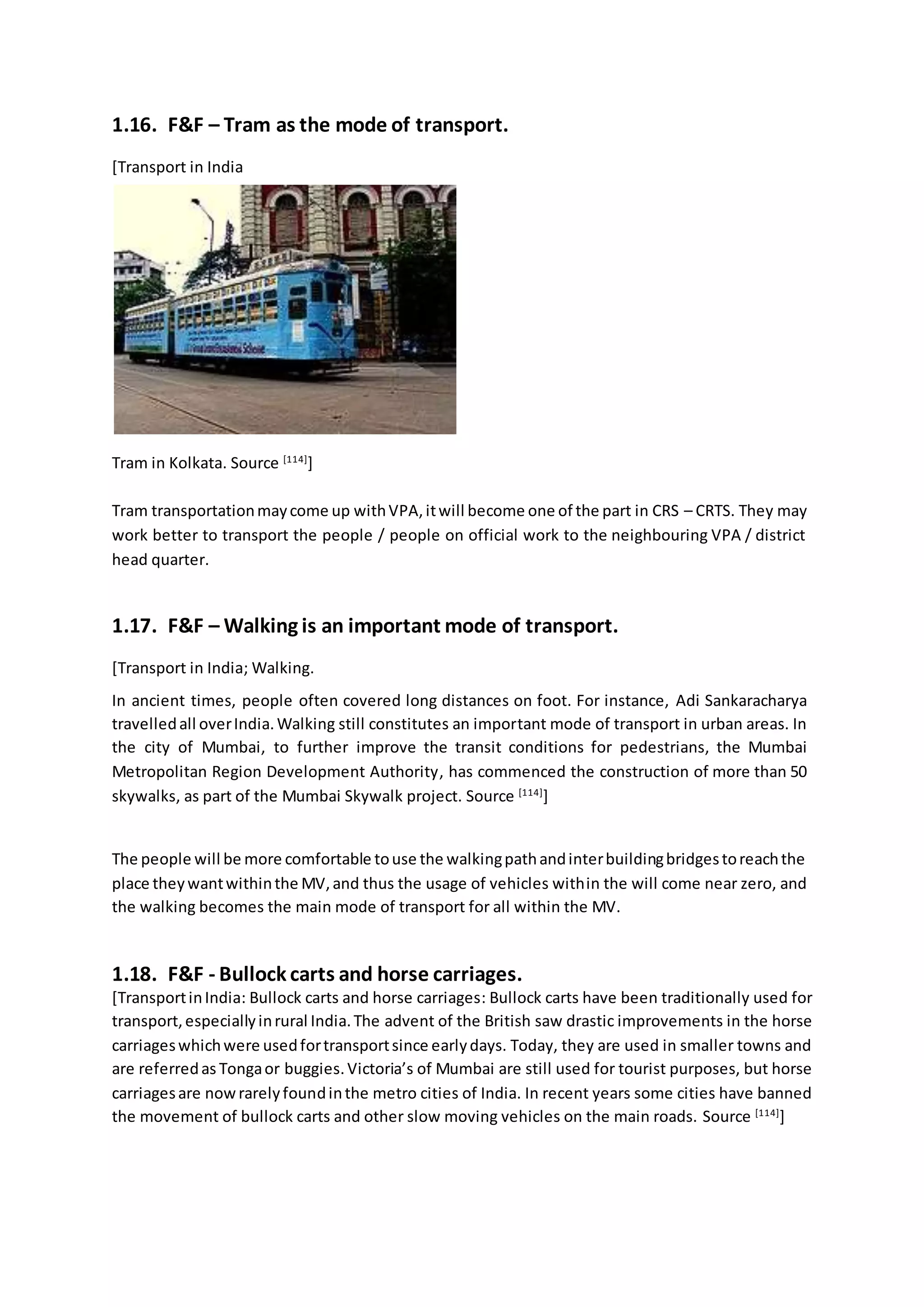 1.16. F&F – Tram as the mode of transport.
[Transport in India
Tram in Kolkata. Source [114]
]
Tram transportationmaycome up withVPA,itwill become one of the part in CRS – CRTS. They may
work better to transport the people / people on official work to the neighbouring VPA / district
head quarter.
1.17. F&F – Walking is an important mode of transport.
[Transport in India; Walking.
In ancient times, people often covered long distances on foot. For instance, Adi Sankaracharya
travelledall overIndia.Walking still constitutes an important mode of transport in urban areas. In
the city of Mumbai, to further improve the transit conditions for pedestrians, the Mumbai
Metropolitan Region Development Authority, has commenced the construction of more than 50
skywalks, as part of the Mumbai Skywalk project. Source [114]
]
The people will be more comfortable touse the walkingpathandinterbuildingbridgestoreachthe
place theywantwithinthe MV,and thus the usage of vehicles within the will come near zero, and
the walking becomes the main mode of transport for all within the MV.
1.18. F&F - Bullock carts and horse carriages.
[TransportinIndia: Bullock carts and horse carriages: Bullock carts have been traditionally used for
transport,especiallyinrural India.The advent of the British saw drastic improvements in the horse
carriageswhichwere usedfortransportsince earlydays. Today, they are used in smaller towns and
are referredas Tongaor buggies.Victoria’s of Mumbai are still used for tourist purposes, but horse
carriagesare nowrarelyfoundinthe metro cities of India. In recent years some cities have banned
the movement of bullock carts and other slow moving vehicles on the main roads. Source [114]
]
 