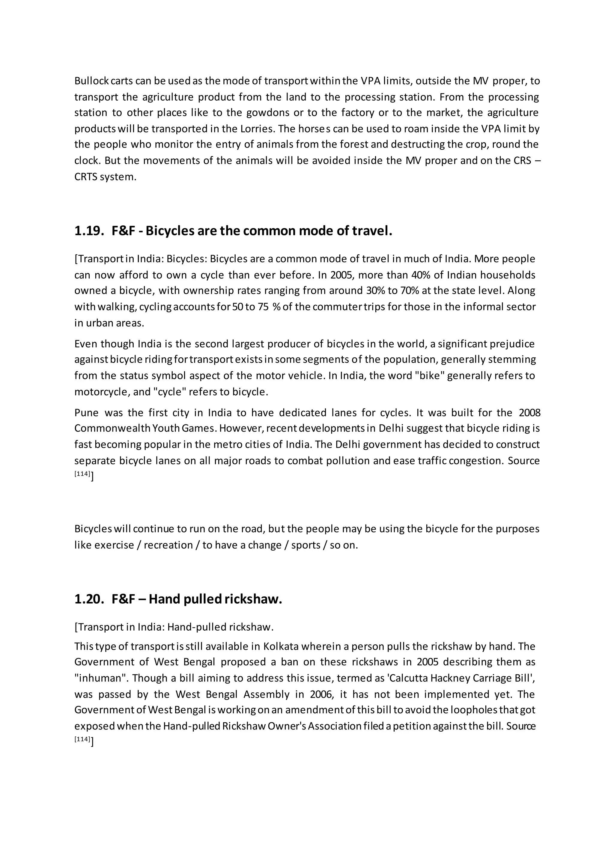 Bullockcarts can be usedas the mode of transportwithinthe VPA limits, outside the MV proper, to
transport the agriculture product from the land to the processing station. From the processing
station to other places like to the gowdons or to the factory or to the market, the agriculture
productswill be transported in the Lorries. The horses can be used to roam inside the VPA limit by
the people who monitor the entry of animals from the forest and destructing the crop, round the
clock. But the movements of the animals will be avoided inside the MV proper and on the CRS –
CRTS system.
1.19. F&F - Bicycles are the common mode of travel.
[Transportin India: Bicycles: Bicycles are a common mode of travel in much of India. More people
can now afford to own a cycle than ever before. In 2005, more than 40% of Indian households
owned a bicycle, with ownership rates ranging from around 30% to 70% at the state level. Along
withwalking,cyclingaccountsfor50 to 75 % of the commutertrips for those in the informal sector
in urban areas.
Even though India is the second largest producer of bicycles in the world, a significant prejudice
againstbicycle ridingfortransportexistsinsome segments of the population, generally stemming
from the status symbol aspect of the motor vehicle. In India, the word "bike" generally refers to
motorcycle, and "cycle" refers to bicycle.
Pune was the first city in India to have dedicated lanes for cycles. It was built for the 2008
CommonwealthYouthGames.However,recentdevelopmentsin Delhi suggest that bicycle riding is
fast becoming popular in the metro cities of India. The Delhi government has decided to construct
separate bicycle lanes on all major roads to combat pollution and ease traffic congestion. Source
[114]
]
Bicycleswill continue to run on the road, but the people may be using the bicycle for the purposes
like exercise / recreation / to have a change / sports / so on.
1.20. F&F – Hand pulledrickshaw.
[Transport in India: Hand-pulled rickshaw.
Thistype of transportisstill available in Kolkata wherein a person pulls the rickshaw by hand. The
Government of West Bengal proposed a ban on these rickshaws in 2005 describing them as
"inhuman". Though a bill aiming to address this issue, termed as 'Calcutta Hackney Carriage Bill',
was passed by the West Bengal Assembly in 2006, it has not been implemented yet. The
Governmentof WestBengal isworkingonan amendmentof thisbill toavoidthe loopholesthatgot
exposedwhenthe Hand-pulledRickshaw Owner'sAssociationfiledapetitionagainstthe bill. Source
[114]
]
 