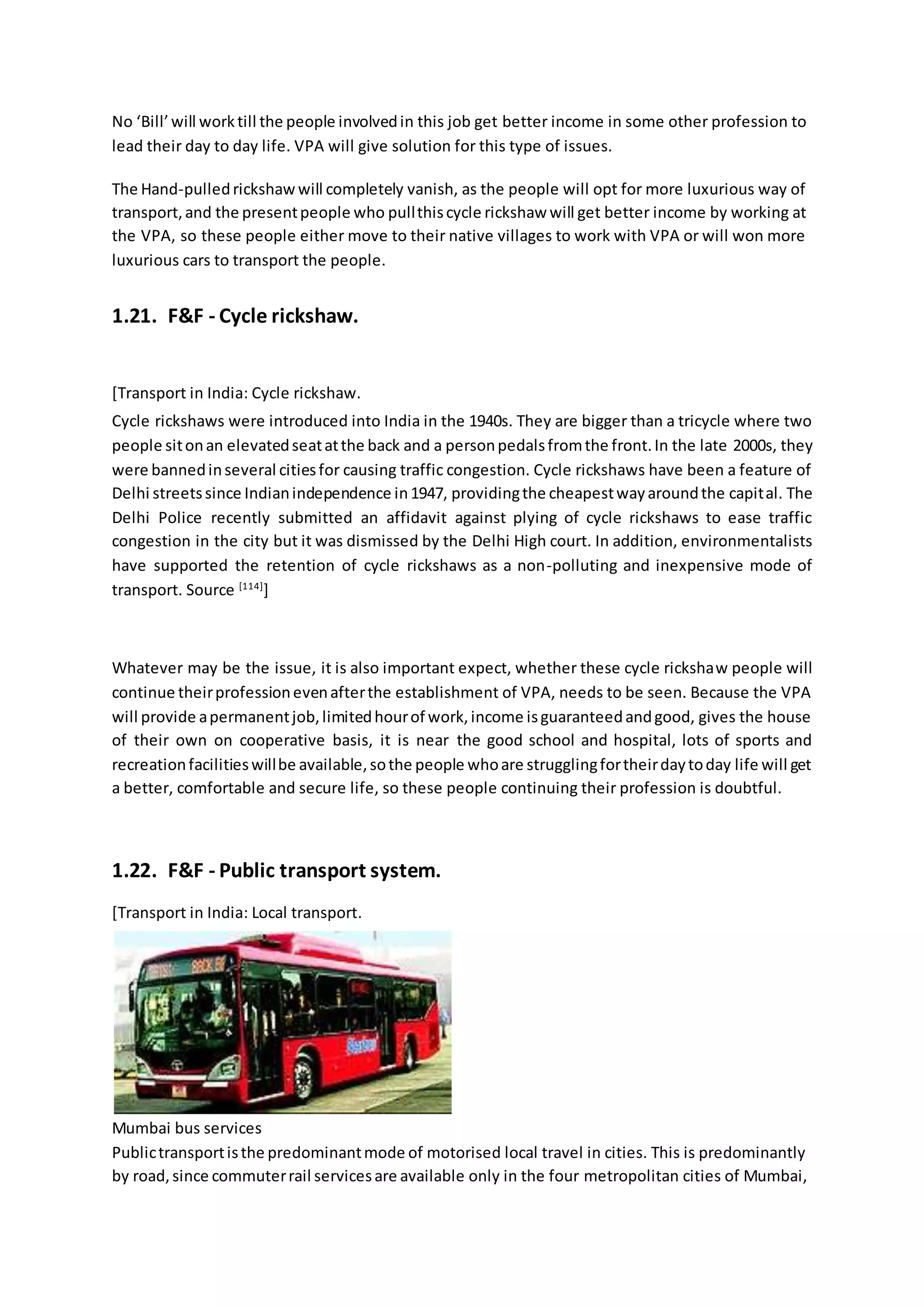 No ‘Bill’will worktill the people involvedin this job get better income in some other profession to
lead their day to day life. VPA will give solution for this type of issues.
The Hand-pulledrickshaw will completely vanish, as the people will opt for more luxurious way of
transport,and the presentpeople who pullthiscycle rickshaw will get better income by working at
the VPA, so these people either move to their native villages to work with VPA or will won more
luxurious cars to transport the people.
1.21. F&F - Cycle rickshaw.
[Transport in India: Cycle rickshaw.
Cycle rickshaws were introduced into India in the 1940s. They are bigger than a tricycle where two
people sitonan elevatedseatatthe back and a personpedalsfromthe front.In the late 2000s, they
were bannedinseveral citiesfor causing traffic congestion. Cycle rickshaws have been a feature of
Delhi streetssince Indianindependence in1947, providingthe cheapestwayaroundthe capital. The
Delhi Police recently submitted an affidavit against plying of cycle rickshaws to ease traffic
congestion in the city but it was dismissed by the Delhi High court. In addition, environmentalists
have supported the retention of cycle rickshaws as a non-polluting and inexpensive mode of
transport. Source [114]
]
Whatever may be the issue, it is also important expect, whether these cycle rickshaw people will
continue theirprofessionevenafterthe establishment of VPA, needs to be seen. Because the VPA
will provide apermanentjob,limitedhourof work,income isguaranteedandgood, gives the house
of their own on cooperative basis, it is near the good school and hospital, lots of sports and
recreationfacilitieswillbe available,sothe people whoare strugglingfortheirdaytoday life will get
a better, comfortable and secure life, so these people continuing their profession is doubtful.
1.22. F&F - Public transport system.
[Transport in India: Local transport.
Mumbai bus services
Publictransportisthe predominantmode of motorised local travel in cities. This is predominantly
by road,since commuterrail servicesare available only in the four metropolitan cities of Mumbai,
 