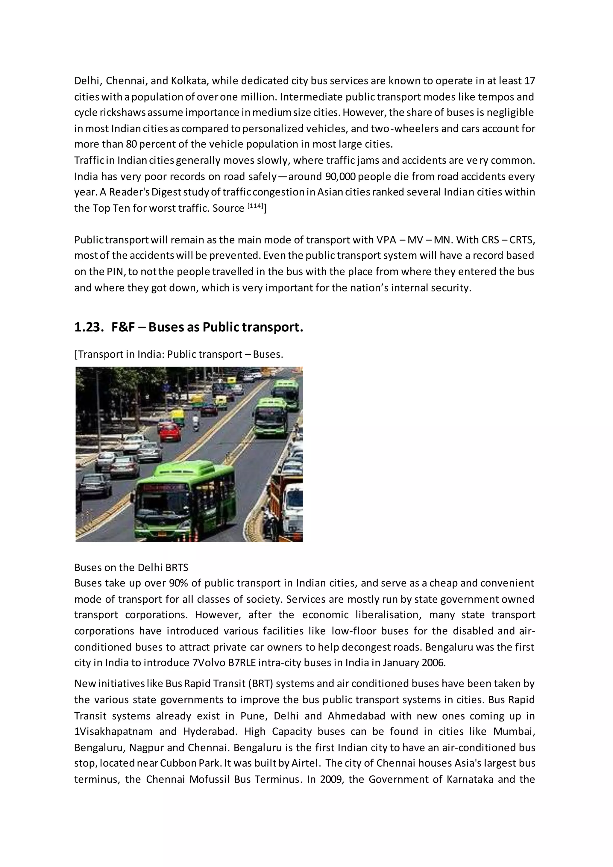 Delhi, Chennai, and Kolkata, while dedicated city bus services are known to operate in at least 17
citieswithapopulationof overone million. Intermediate public transport modes like tempos and
cycle rickshawsassume importance inmediumsize cities.However,the share of buses is negligible
inmost Indiancitiesascomparedtopersonalized vehicles, and two-wheelers and cars account for
more than 80 percent of the vehicle population in most large cities.
Trafficin Indiancitiesgenerally moves slowly, where traffic jams and accidents are very common.
India has very poor records on road safely—around 90,000 people die from road accidents every
year.A Reader'sDigeststudyof trafficcongestioninAsiancitiesranked several Indian cities within
the Top Ten for worst traffic. Source [114]
]
Publictransportwill remain as the main mode of transport with VPA – MV – MN. With CRS – CRTS,
mostof the accidentswill be prevented.Eventhe public transport system will have a record based
on the PIN,to notthe people travelled in the bus with the place from where they entered the bus
and where they got down, which is very important for the nation’s internal security.
1.23. F&F – Buses as Public transport.
[Transport in India: Public transport – Buses.
Buses on the Delhi BRTS
Buses take up over 90% of public transport in Indian cities, and serve as a cheap and convenient
mode of transport for all classes of society. Services are mostly run by state government owned
transport corporations. However, after the economic liberalisation, many state transport
corporations have introduced various facilities like low-floor buses for the disabled and air-
conditioned buses to attract private car owners to help decongest roads. Bengaluru was the first
city in India to introduce 7Volvo B7RLE intra-city buses in India in January 2006.
Newinitiativeslike BusRapid Transit (BRT) systems and air conditioned buses have been taken by
the various state governments to improve the bus public transport systems in cities. Bus Rapid
Transit systems already exist in Pune, Delhi and Ahmedabad with new ones coming up in
1Visakhapatnam and Hyderabad. High Capacity buses can be found in cities like Mumbai,
Bengaluru, Nagpur and Chennai. Bengaluru is the first Indian city to have an air-conditioned bus
stop,locatednearCubbonPark.It was builtby Airtel. The city of Chennai houses Asia's largest bus
terminus, the Chennai Mofussil Bus Terminus. In 2009, the Government of Karnataka and the
 