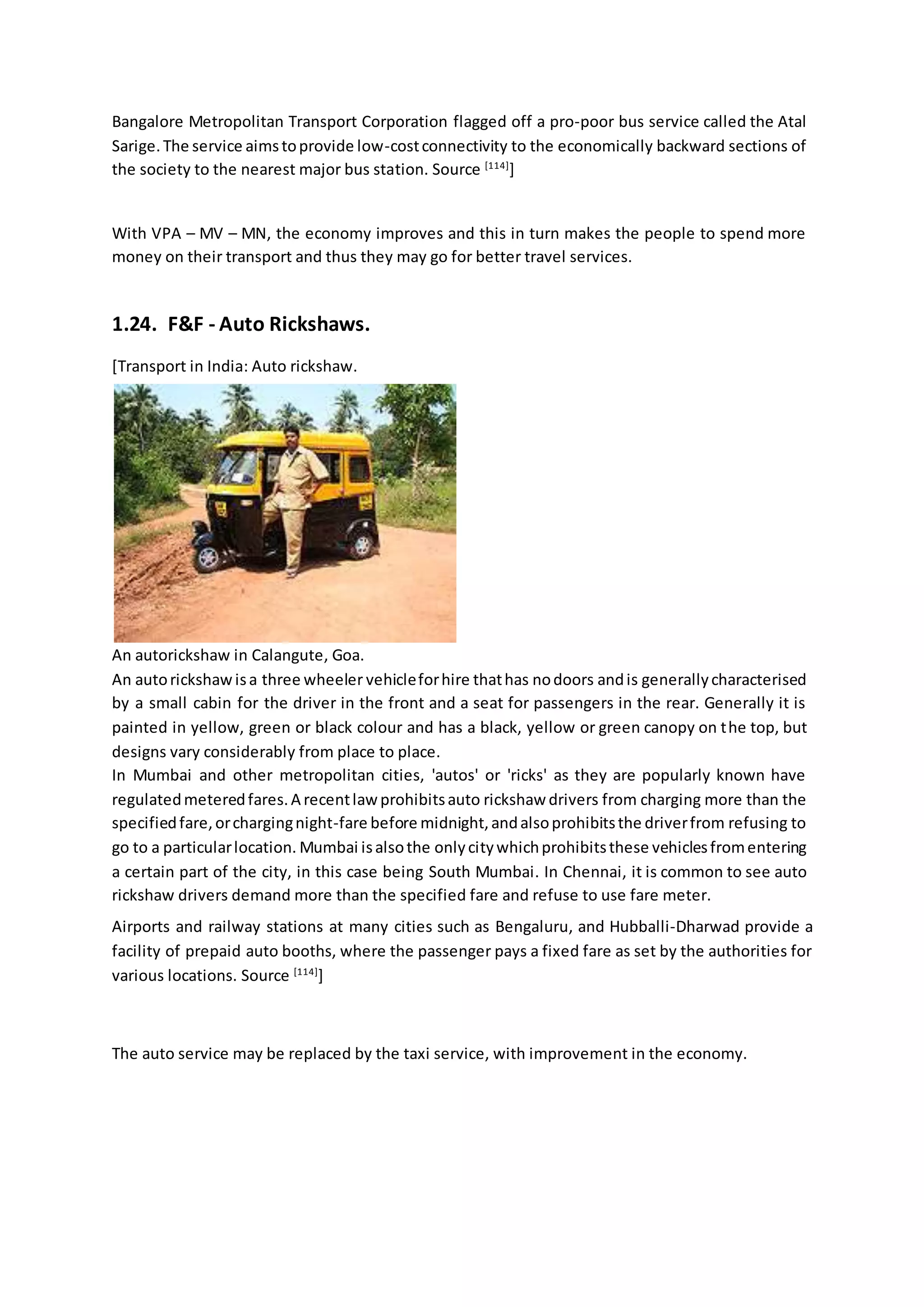 Bangalore Metropolitan Transport Corporation flagged off a pro-poor bus service called the Atal
Sarige.The service aimstoprovide low-costconnectivity to the economically backward sections of
the society to the nearest major bus station. Source [114]
]
With VPA – MV – MN, the economy improves and this in turn makes the people to spend more
money on their transport and thus they may go for better travel services.
1.24. F&F - Auto Rickshaws.
[Transport in India: Auto rickshaw.
An autorickshaw in Calangute, Goa.
An autorickshawisa three wheeler vehicleforhire thathas nodoors andis generallycharacterised
by a small cabin for the driver in the front and a seat for passengers in the rear. Generally it is
painted in yellow, green or black colour and has a black, yellow or green canopy on the top, but
designs vary considerably from place to place.
In Mumbai and other metropolitan cities, 'autos' or 'ricks' as they are popularly known have
regulatedmeteredfares.A recentlawprohibitsauto rickshaw drivers from charging more than the
specifiedfare,orchargingnight-fare before midnight,andalsoprohibitsthe driverfrom refusing to
go to a particularlocation. Mumbai isalsothe onlycitywhichprohibitsthese vehiclesfromentering
a certain part of the city, in this case being South Mumbai. In Chennai, it is common to see auto
rickshaw drivers demand more than the specified fare and refuse to use fare meter.
Airports and railway stations at many cities such as Bengaluru, and Hubballi-Dharwad provide a
facility of prepaid auto booths, where the passenger pays a fixed fare as set by the authorities for
various locations. Source [114]
]
The auto service may be replaced by the taxi service, with improvement in the economy.
 