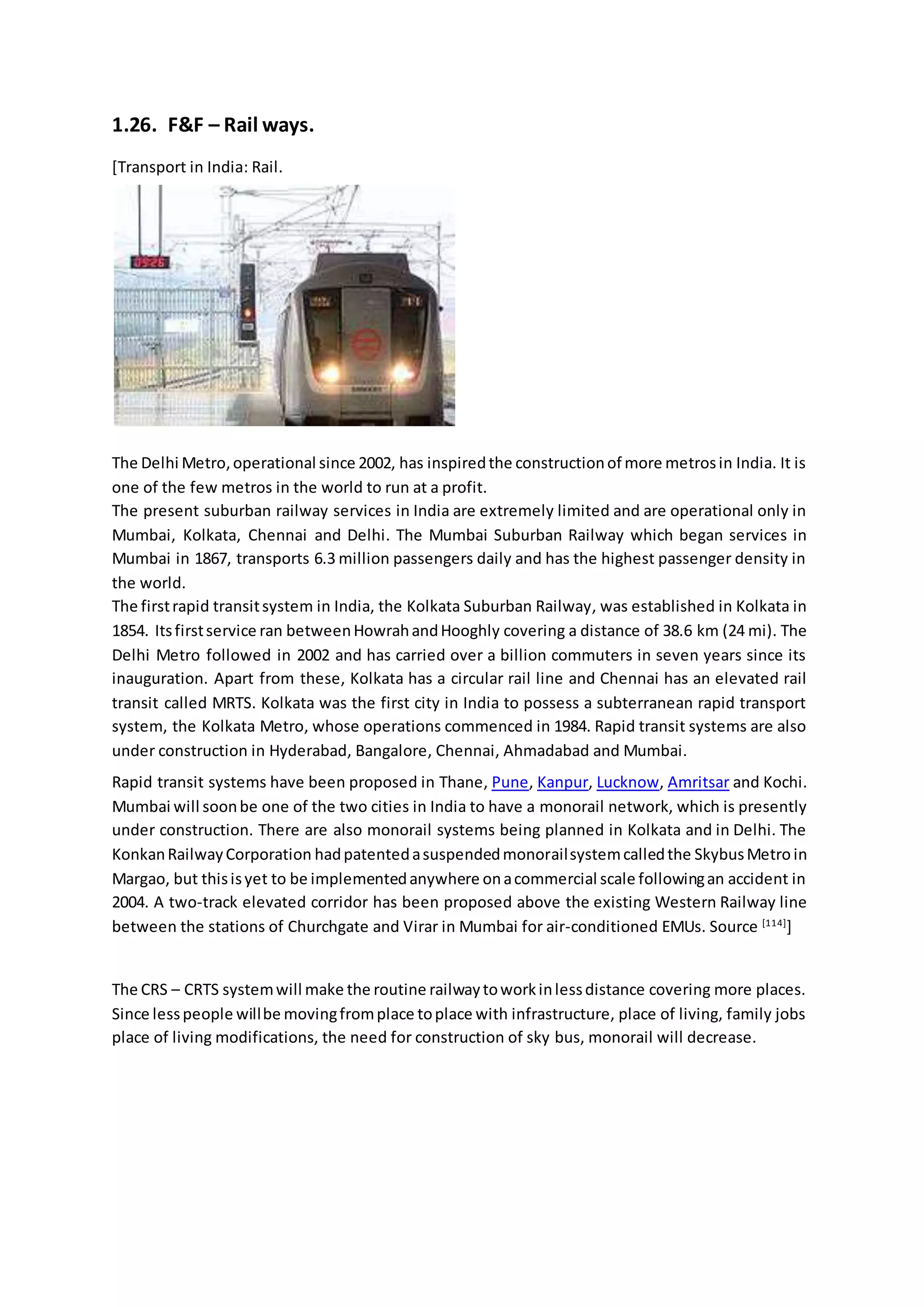 1.26. F&F – Rail ways.
[Transport in India: Rail.
The Delhi Metro,operational since 2002, has inspiredthe constructionof more metrosin India. It is
one of the few metros in the world to run at a profit.
The present suburban railway services in India are extremely limited and are operational only in
Mumbai, Kolkata, Chennai and Delhi. The Mumbai Suburban Railway which began services in
Mumbai in 1867, transports 6.3 million passengers daily and has the highest passenger density in
the world.
The firstrapid transitsystem in India, the Kolkata Suburban Railway, was established in Kolkata in
1854. Itsfirstservice ran betweenHowrahandHooghly covering a distance of 38.6 km (24 mi). The
Delhi Metro followed in 2002 and has carried over a billion commuters in seven years since its
inauguration. Apart from these, Kolkata has a circular rail line and Chennai has an elevated rail
transit called MRTS. Kolkata was the first city in India to possess a subterranean rapid transport
system, the Kolkata Metro, whose operations commenced in 1984. Rapid transit systems are also
under construction in Hyderabad, Bangalore, Chennai, Ahmadabad and Mumbai.
Rapid transit systems have been proposed in Thane, Pune, Kanpur, Lucknow, Amritsar and Kochi.
Mumbai will soonbe one of the two cities in India to have a monorail network, which is presently
under construction. There are also monorail systems being planned in Kolkata and in Delhi. The
KonkanRailwayCorporation hadpatentedasuspendedmonorailsystemcalledthe SkybusMetro in
Margao, but thisisyet to be implementedanywhere onacommercial scale followingan accident in
2004. A two-track elevated corridor has been proposed above the existing Western Railway line
between the stations of Churchgate and Virar in Mumbai for air-conditioned EMUs. Source [114]
]
The CRS – CRTS systemwill make the routine railwaytoworkinlessdistance covering more places.
Since lesspeople willbe movingfromplace toplace with infrastructure, place of living, family jobs
place of living modifications, the need for construction of sky bus, monorail will decrease.
 