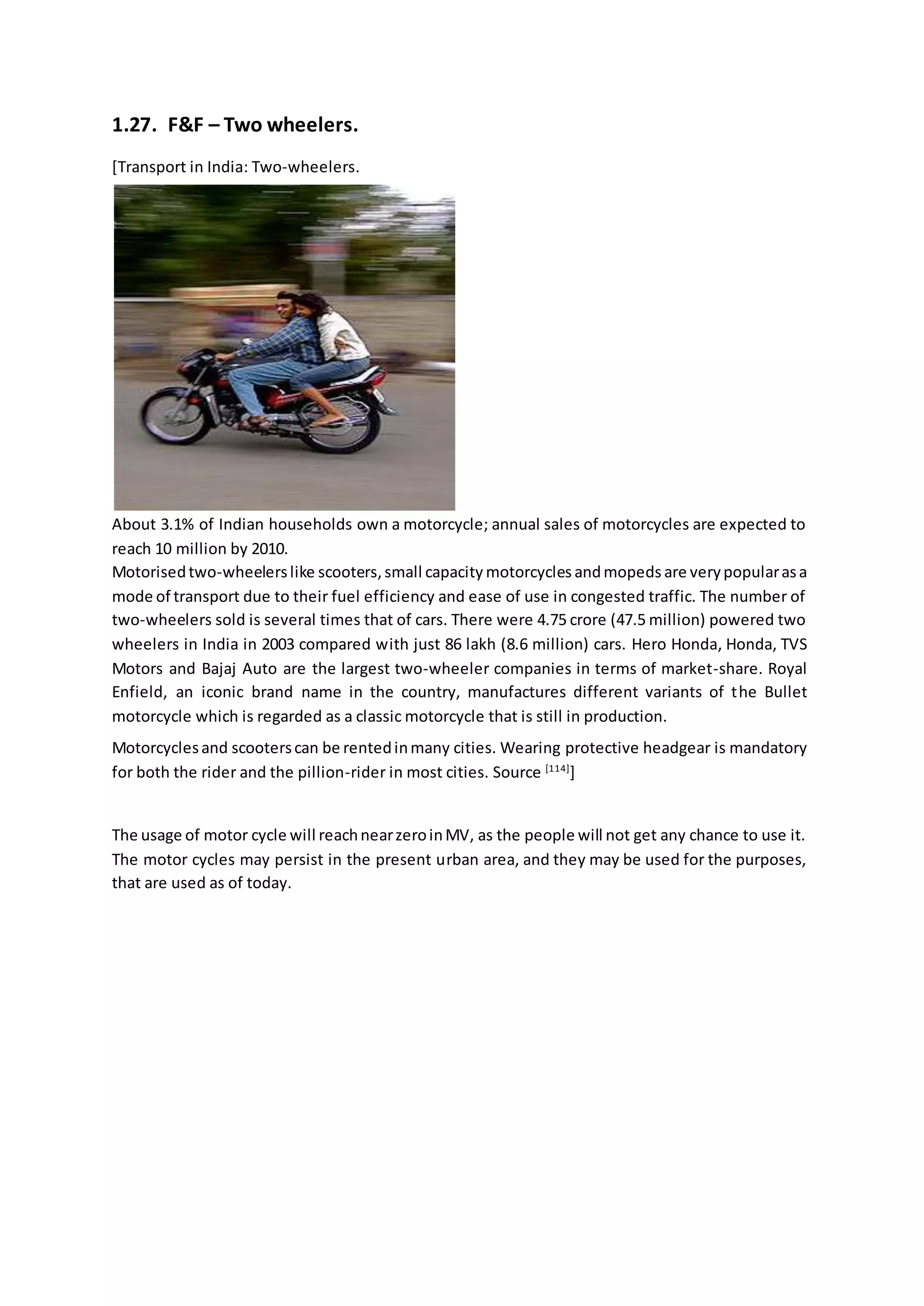 1.27. F&F – Two wheelers.
[Transport in India: Two-wheelers.
About 3.1% of Indian households own a motorcycle; annual sales of motorcycles are expected to
reach 10 million by 2010.
Motorisedtwo-wheelerslike scooters,small capacity motorcycles andmopeds are verypopularasa
mode of transport due to their fuel efficiency and ease of use in congested traffic. The number of
two-wheelers sold is several times that of cars. There were 4.75 crore (47.5 million) powered two
wheelers in India in 2003 compared with just 86 lakh (8.6 million) cars. Hero Honda, Honda, TVS
Motors and Bajaj Auto are the largest two-wheeler companies in terms of market-share. Royal
Enfield, an iconic brand name in the country, manufactures different variants of the Bullet
motorcycle which is regarded as a classic motorcycle that is still in production.
Motorcyclesand scooterscan be rentedinmany cities. Wearing protective headgear is mandatory
for both the rider and the pillion-rider in most cities. Source [114]
]
The usage of motor cycle will reachnearzeroinMV, as the people will not get any chance to use it.
The motor cycles may persist in the present urban area, and they may be used for the purposes,
that are used as of today.
 