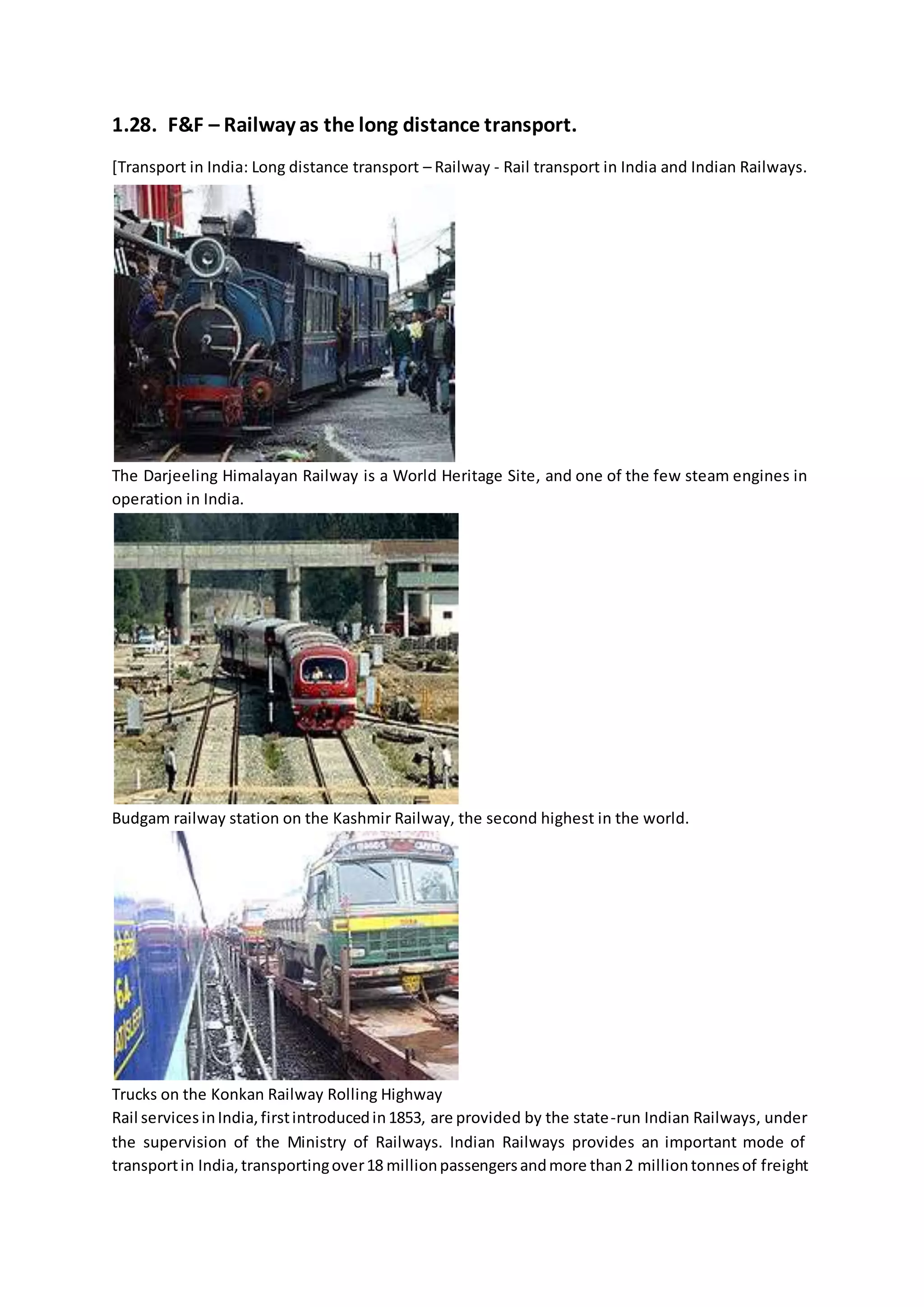 1.28. F&F – Railway as the long distance transport.
[Transport in India: Long distance transport – Railway - Rail transport in India and Indian Railways.
The Darjeeling Himalayan Railway is a World Heritage Site, and one of the few steam engines in
operation in India.
Budgam railway station on the Kashmir Railway, the second highest in the world.
Trucks on the Konkan Railway Rolling Highway
Rail servicesinIndia,firstintroducedin1853, are provided by the state-run Indian Railways, under
the supervision of the Ministry of Railways. Indian Railways provides an important mode of
transportin India,transportingover18 millionpassengersandmore than2 milliontonnesof freight
 