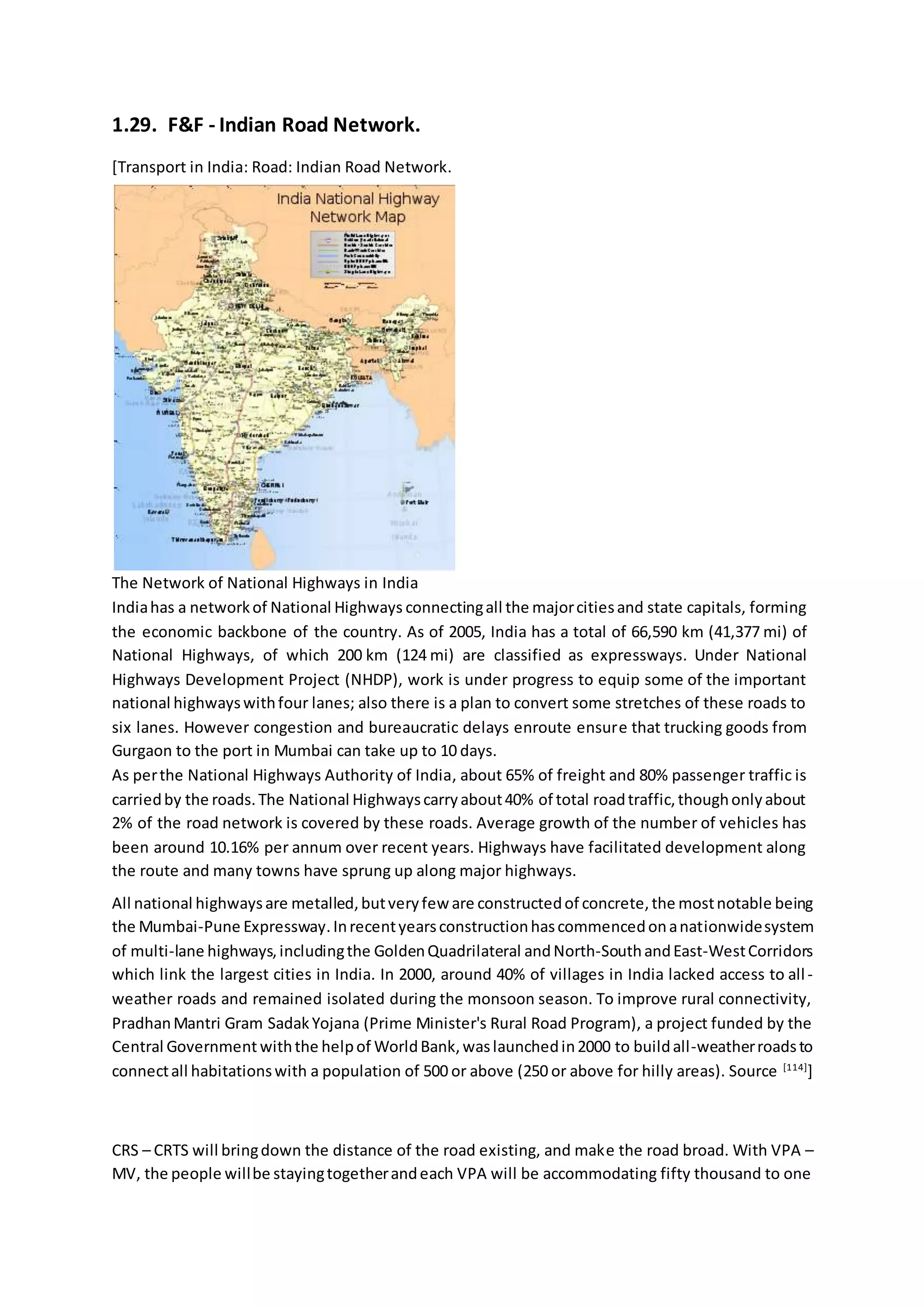 1.29. F&F - Indian Road Network.
[Transport in India: Road: Indian Road Network.
The Network of National Highways in India
Indiahas a networkof National Highways connectingall the majorcitiesand state capitals, forming
the economic backbone of the country. As of 2005, India has a total of 66,590 km (41,377 mi) of
National Highways, of which 200 km (124 mi) are classified as expressways. Under National
Highways Development Project (NHDP), work is under progress to equip some of the important
national highwayswithfour lanes; also there is a plan to convert some stretches of these roads to
six lanes. However congestion and bureaucratic delays enroute ensure that trucking goods from
Gurgaon to the port in Mumbai can take up to 10 days.
As perthe National Highways Authority of India, about 65% of freight and 80% passenger traffic is
carriedby the roads.The National Highwayscarryabout40% of total roadtraffic,thoughonlyabout
2% of the road network is covered by these roads. Average growth of the number of vehicles has
been around 10.16% per annum over recent years. Highways have facilitated development along
the route and many towns have sprung up along major highways.
All national highwaysare metalled,butveryfew are constructedof concrete,the mostnotable being
the Mumbai-Pune Expressway.Inrecentyearsconstructionhascommencedonanationwidesystem
of multi-lane highways,includingthe GoldenQuadrilateral andNorth-SouthandEast-WestCorridors
which link the largest cities in India. In 2000, around 40% of villages in India lacked access to all-
weather roads and remained isolated during the monsoon season. To improve rural connectivity,
PradhanMantri Gram SadakYojana (Prime Minister's Rural Road Program), a project funded by the
Central Government withthe helpof WorldBank,waslaunchedin2000 to buildall-weatherroadsto
connectall habitationswith a population of 500 or above (250 or above for hilly areas). Source [114]
]
CRS – CRTS will bringdown the distance of the road existing, and make the road broad. With VPA –
MV, the people willbe stayingtogetherandeach VPA will be accommodating fifty thousand to one
 