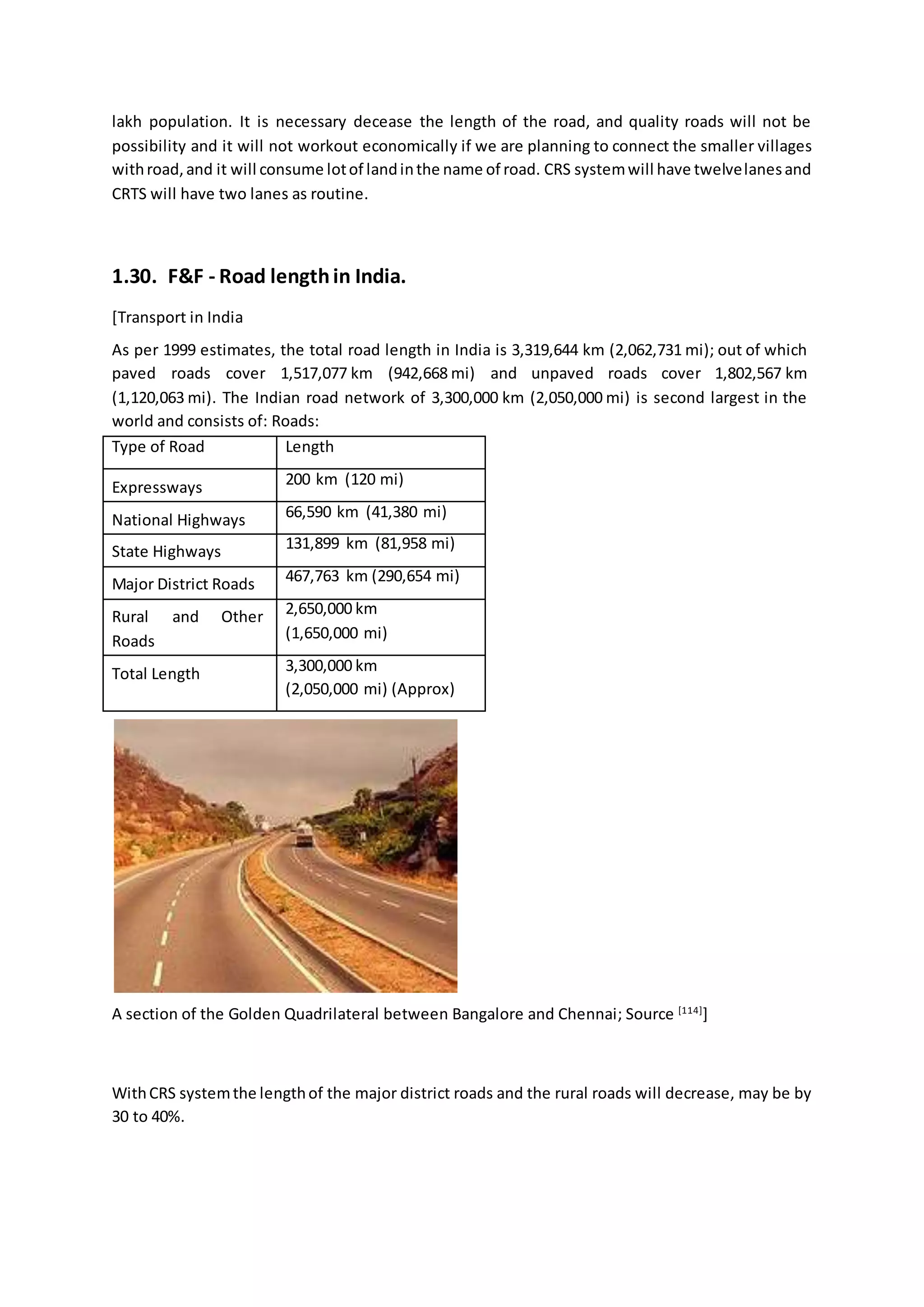 lakh population. It is necessary decease the length of the road, and quality roads will not be
possibility and it will not workout economically if we are planning to connect the smaller villages
withroad,and it will consume lotof landinthe name of road. CRS systemwill have twelvelanesand
CRTS will have two lanes as routine.
1.30. F&F - Road lengthin India.
[Transport in India
As per 1999 estimates, the total road length in India is 3,319,644 km (2,062,731 mi); out of which
paved roads cover 1,517,077 km (942,668 mi) and unpaved roads cover 1,802,567 km
(1,120,063 mi). The Indian road network of 3,300,000 km (2,050,000 mi) is second largest in the
world and consists of: Roads:
Type of Road Length
Expressways 200 km (120 mi)
National Highways 66,590 km (41,380 mi)
State Highways 131,899 km (81,958 mi)
Major District Roads 467,763 km (290,654 mi)
Rural and Other
Roads
2,650,000 km
(1,650,000 mi)
Total Length 3,300,000 km
(2,050,000 mi) (Approx)
A section of the Golden Quadrilateral between Bangalore and Chennai; Source [114]
]
WithCRS systemthe lengthof the major district roads and the rural roads will decrease, may be by
30 to 40%.
 