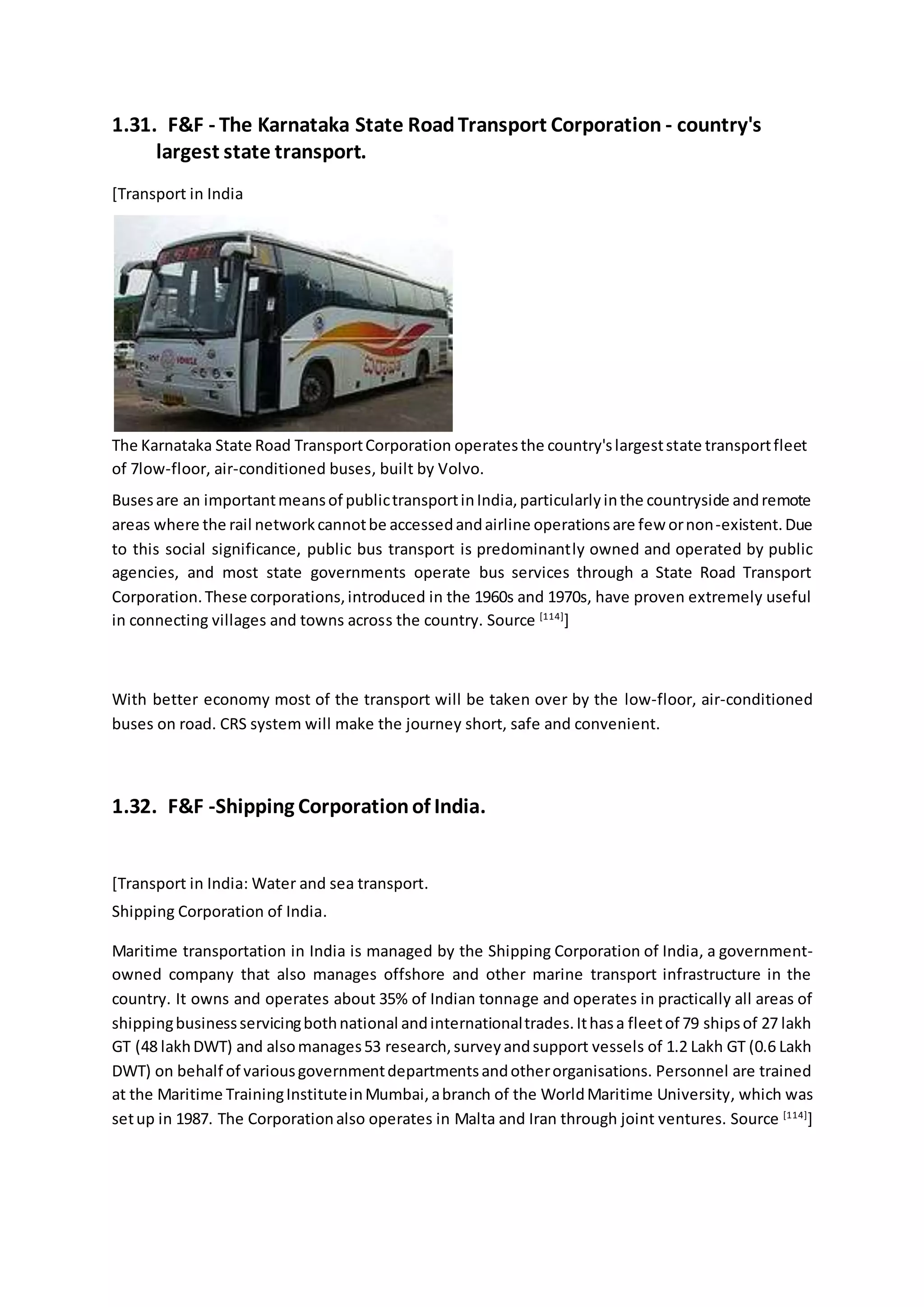 1.31. F&F - The Karnataka State RoadTransport Corporation - country's
largest state transport.
[Transport in India
The Karnataka State Road TransportCorporation operatesthe country'slargeststate transportfleet
of 7low-floor, air-conditioned buses, built by Volvo.
Busesare an importantmeansof publictransportinIndia,particularlyinthe countryside andremote
areas where the rail networkcannotbe accessedandairline operationsare few ornon-existent.Due
to this social significance, public bus transport is predominantly owned and operated by public
agencies, and most state governments operate bus services through a State Road Transport
Corporation.These corporations,introduced in the 1960s and 1970s, have proven extremely useful
in connecting villages and towns across the country. Source [114]
]
With better economy most of the transport will be taken over by the low-floor, air-conditioned
buses on road. CRS system will make the journey short, safe and convenient.
1.32. F&F -Shipping Corporationof India.
[Transport in India: Water and sea transport.
Shipping Corporation of India.
Maritime transportation in India is managed by the Shipping Corporation of India, a government-
owned company that also manages offshore and other marine transport infrastructure in the
country. It owns and operates about 35% of Indian tonnage and operates in practically all areas of
shippingbusinessservicingbothnational andinternationaltrades.Ithasa fleetof 79 shipsof 27 lakh
GT (48 lakhDWT) and alsomanages53 research,surveyandsupport vessels of 1.2 Lakh GT (0.6 Lakh
DWT) on behalf of variousgovernmentdepartmentsandotherorganisations. Personnel are trained
at the Maritime TrainingInstituteinMumbai,abranch of the WorldMaritime University, which was
setup in 1987. The Corporationalso operates in Malta and Iran through joint ventures. Source [114]
]
 