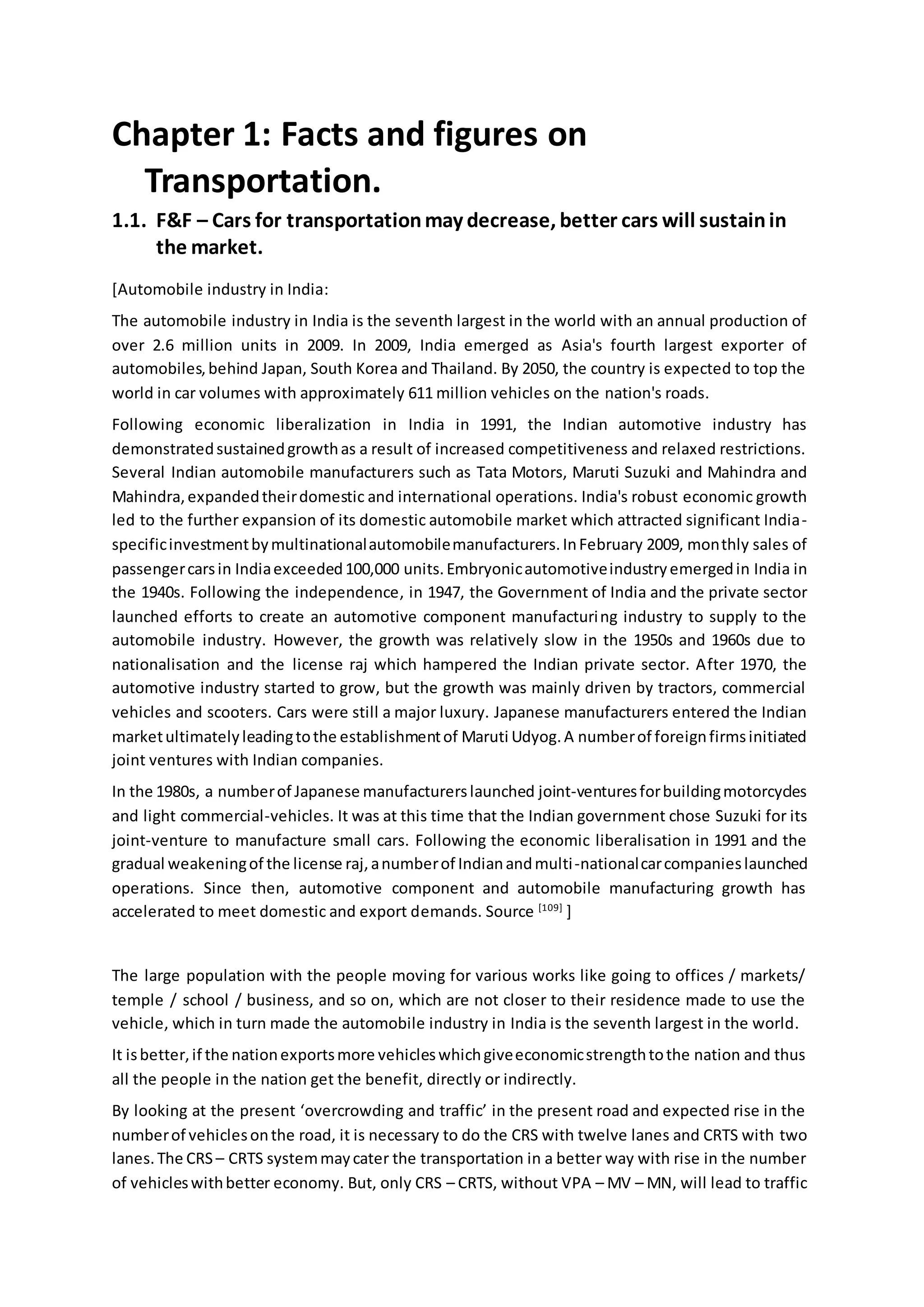 Chapter 1: Facts and figures on
Transportation.
1.1. F&F – Cars for transportationmay decrease, better cars will sustainin
the market.
[Automobile industry in India:
The automobile industry in India is the seventh largest in the world with an annual production of
over 2.6 million units in 2009. In 2009, India emerged as Asia's fourth largest exporter of
automobiles,behind Japan, South Korea and Thailand. By 2050, the country is expected to top the
world in car volumes with approximately 611 million vehicles on the nation's roads.
Following economic liberalization in India in 1991, the Indian automotive industry has
demonstratedsustainedgrowthas a result of increased competitiveness and relaxed restrictions.
Several Indian automobile manufacturers such as Tata Motors, Maruti Suzuki and Mahindra and
Mahindra,expandedtheirdomestic and international operations. India's robust economic growth
led to the further expansion of its domestic automobile market which attracted significant India-
specificinvestmentbymultinationalautomobilemanufacturers.InFebruary 2009, monthly sales of
passengercarsin Indiaexceeded100,000 units.Embryonicautomotiveindustryemergedin India in
the 1940s. Following the independence, in 1947, the Government of India and the private sector
launched efforts to create an automotive component manufacturing industry to supply to the
automobile industry. However, the growth was relatively slow in the 1950s and 1960s due to
nationalisation and the license raj which hampered the Indian private sector. After 1970, the
automotive industry started to grow, but the growth was mainly driven by tractors, commercial
vehicles and scooters. Cars were still a major luxury. Japanese manufacturers entered the Indian
marketultimatelyleadingtothe establishmentof Maruti Udyog.A numberof foreignfirmsinitiated
joint ventures with Indian companies.
In the 1980s, a numberof Japanese manufacturerslaunched joint-venturesforbuildingmotorcycles
and light commercial-vehicles. It was at this time that the Indian government chose Suzuki for its
joint-venture to manufacture small cars. Following the economic liberalisation in 1991 and the
gradual weakeningof the license raj,anumberof Indianandmulti-nationalcarcompanieslaunched
operations. Since then, automotive component and automobile manufacturing growth has
accelerated to meet domestic and export demands. Source [109]
]
The large population with the people moving for various works like going to offices / markets/
temple / school / business, and so on, which are not closer to their residence made to use the
vehicle, which in turn made the automobile industry in India is the seventh largest in the world.
It isbetter,if the nationexportsmore vehicleswhichgiveeconomicstrengthtothe nation and thus
all the people in the nation get the benefit, directly or indirectly.
By looking at the present ‘overcrowding and traffic’ in the present road and expected rise in the
numberof vehiclesonthe road, it is necessary to do the CRS with twelve lanes and CRTS with two
lanes.The CRS – CRTS systemmaycater the transportation in a better way with rise in the number
of vehicleswithbetter economy. But, only CRS – CRTS, without VPA – MV – MN, will lead to traffic
 