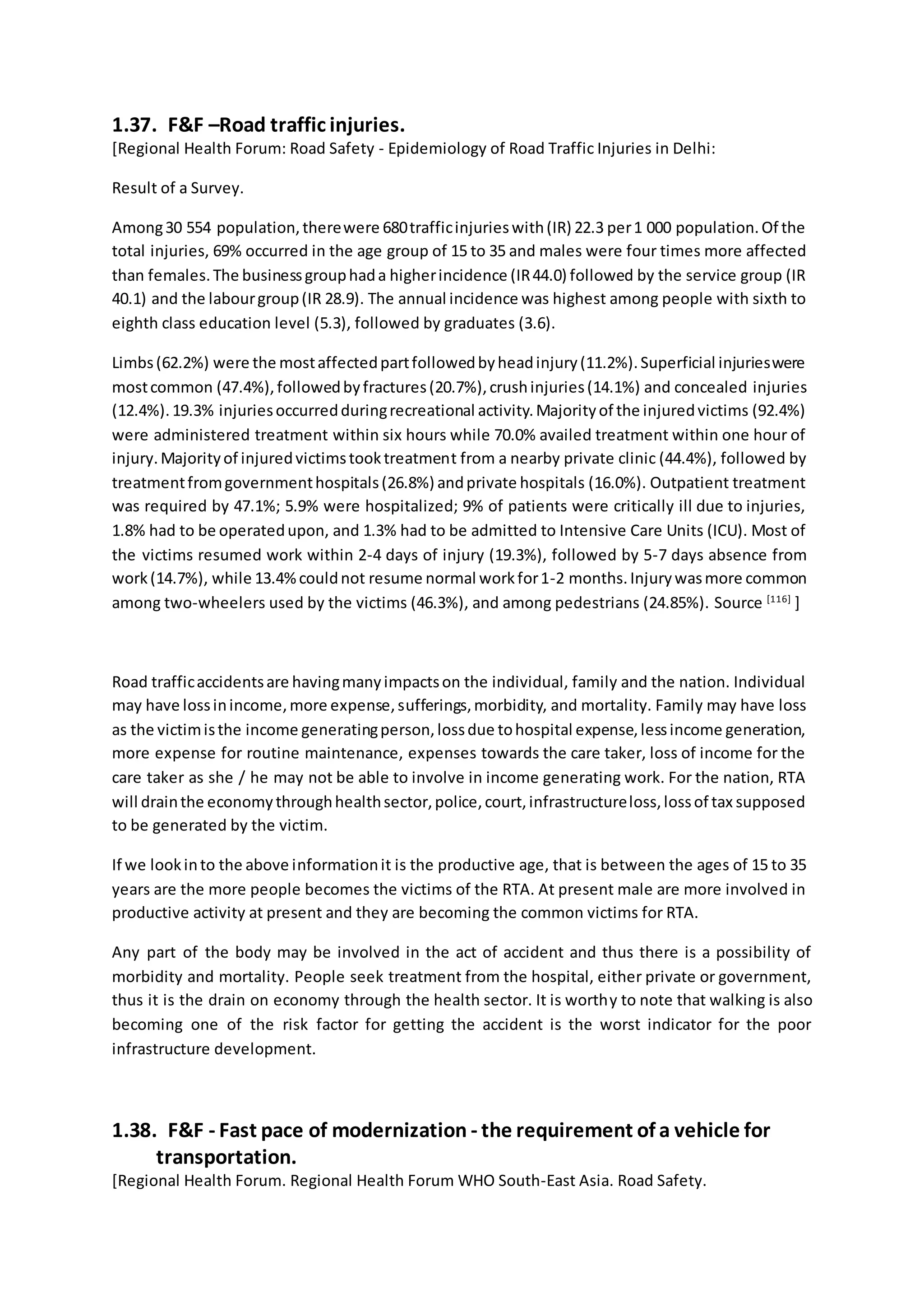 1.37. F&F –Road traffic injuries.
[Regional Health Forum: Road Safety - Epidemiology of Road Traffic Injuries in Delhi:
Result of a Survey.
Among30 554 population,therewere 680trafficinjurieswith(IR) 22.3 per1 000 population.Of the
total injuries, 69% occurred in the age group of 15 to 35 and males were four times more affected
than females.The businessgrouphada higherincidence (IR44.0) followed by the service group (IR
40.1) and the labourgroup(IR 28.9). The annual incidence was highest among people with sixth to
eighth class education level (5.3), followed by graduates (3.6).
Limbs(62.2%) were the mostaffectedpartfollowedbyheadinjury(11.2%).Superficial injurieswere
mostcommon (47.4%),followedbyfractures(20.7%),crushinjuries(14.1%) and concealed injuries
(12.4%).19.3% injuriesoccurredduringrecreational activity.Majorityof the injuredvictims (92.4%)
were administered treatment within six hours while 70.0% availed treatment within one hour of
injury.Majorityof injuredvictimstooktreatment from a nearby private clinic (44.4%), followed by
treatmentfromgovernmenthospitals(26.8%) andprivate hospitals (16.0%). Outpatient treatment
was required by 47.1%; 5.9% were hospitalized; 9% of patients were critically ill due to injuries,
1.8% had to be operatedupon, and 1.3% had to be admitted to Intensive Care Units (ICU). Most of
the victims resumed work within 2-4 days of injury (19.3%), followed by 5-7 days absence from
work(14.7%), while 13.4%couldnot resume normal workfor1-2 months.Injurywasmore common
among two-wheelers used by the victims (46.3%), and among pedestrians (24.85%). Source [116]
]
Road trafficaccidentsare havingmanyimpactson the individual, family and the nation. Individual
may have lossinincome,more expense,sufferings,morbidity, and mortality. Family may have loss
as the victimisthe income generatingperson,lossdue tohospital expense,lessincome generation,
more expense for routine maintenance, expenses towards the care taker, loss of income for the
care taker as she / he may not be able to involve in income generating work. For the nation, RTA
will drainthe economythroughhealthsector,police,court,infrastructureloss,lossof tax supposed
to be generated by the victim.
If we lookinto the above informationit is the productive age, that is between the ages of 15 to 35
years are the more people becomes the victims of the RTA. At present male are more involved in
productive activity at present and they are becoming the common victims for RTA.
Any part of the body may be involved in the act of accident and thus there is a possibility of
morbidity and mortality. People seek treatment from the hospital, either private or government,
thus it is the drain on economy through the health sector. It is worthy to note that walking is also
becoming one of the risk factor for getting the accident is the worst indicator for the poor
infrastructure development.
1.38. F&F - Fast pace of modernization - the requirement of a vehicle for
transportation.
[Regional Health Forum. Regional Health Forum WHO South-East Asia. Road Safety.
 