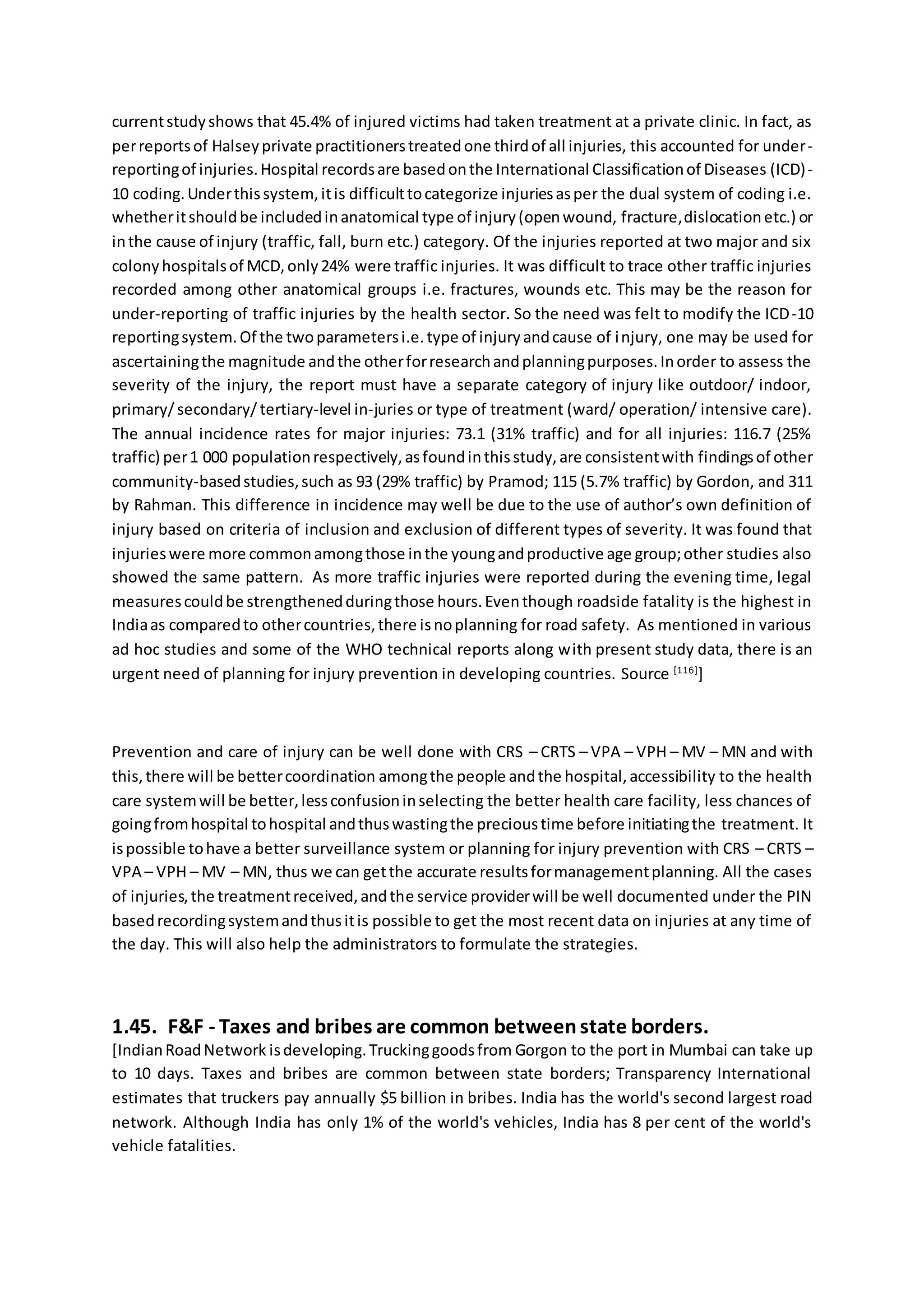 currentstudyshows that 45.4% of injured victims had taken treatment at a private clinic. In fact, as
perreportsof Halseyprivate practitionerstreatedone thirdof all injuries, this accounted for under-
reportingof injuries.Hospital recordsare basedonthe International Classificationof Diseases (ICD)-
10 coding.Underthissystem,itis difficulttocategorize injuriesasper the dual system of coding i.e.
whetheritshouldbe includedinanatomical type of injury(openwound, fracture,dislocationetc.) or
inthe cause of injury (traffic, fall, burn etc.) category. Of the injuries reported at two major and six
colonyhospitalsof MCD,only24% were traffic injuries. It was difficult to trace other traffic injuries
recorded among other anatomical groups i.e. fractures, wounds etc. This may be the reason for
under-reporting of traffic injuries by the health sector. So the need was felt to modify the ICD-10
reportingsystem.Of the twoparametersi.e.type of injuryandcause of injury, one may be used for
ascertainingthe magnitude andthe otherforresearchandplanningpurposes.Inorder to assess the
severity of the injury, the report must have a separate category of injury like outdoor/ indoor,
primary/ secondary/ tertiary-level in-juries or type of treatment (ward/ operation/ intensive care).
The annual incidence rates for major injuries: 73.1 (31% traffic) and for all injuries: 116.7 (25%
traffic) per1 000 populationrespectively,asfoundinthisstudy,are consistentwith findingsof other
community-basedstudies,such as 93 (29% traffic) by Pramod; 115 (5.7% traffic) by Gordon, and 311
by Rahman. This difference in incidence may well be due to the use of author’s own definition of
injury based on criteria of inclusion and exclusion of different types of severity. It was found that
injurieswere more commonamongthose inthe youngandproductive age group;other studies also
showed the same pattern. As more traffic injuries were reported during the evening time, legal
measurescouldbe strengthenedduringthose hours.Eventhough roadside fatality is the highest in
Indiaas comparedto othercountries,there isnoplanning for road safety. As mentioned in various
ad hoc studies and some of the WHO technical reports along with present study data, there is an
urgent need of planning for injury prevention in developing countries. Source [116]
]
Prevention and care of injury can be well done with CRS – CRTS – VPA – VPH – MV – MN and with
this,there will be bettercoordination amongthe people andthe hospital,accessibility to the health
care systemwill be better,lessconfusioninselecting the better health care facility, less chances of
goingfromhospital tohospital andthuswastingthe precioustime before initiatingthe treatment. It
ispossible tohave a better surveillance system or planning for injury prevention with CRS – CRTS –
VPA – VPH – MV – MN, thus we can getthe accurate resultsformanagementplanning. All the cases
of injuries,the treatmentreceived,andthe service providerwill be well documented under the PIN
basedrecordingsystemandthusitis possible to get the most recent data on injuries at any time of
the day. This will also help the administrators to formulate the strategies.
1.45. F&F - Taxes and bribes are common betweenstate borders.
[IndianRoadNetwork isdeveloping.Truckinggoodsfrom Gorgon to the port in Mumbai can take up
to 10 days. Taxes and bribes are common between state borders; Transparency International
estimates that truckers pay annually $5 billion in bribes. India has the world's second largest road
network. Although India has only 1% of the world's vehicles, India has 8 per cent of the world's
vehicle fatalities.
 