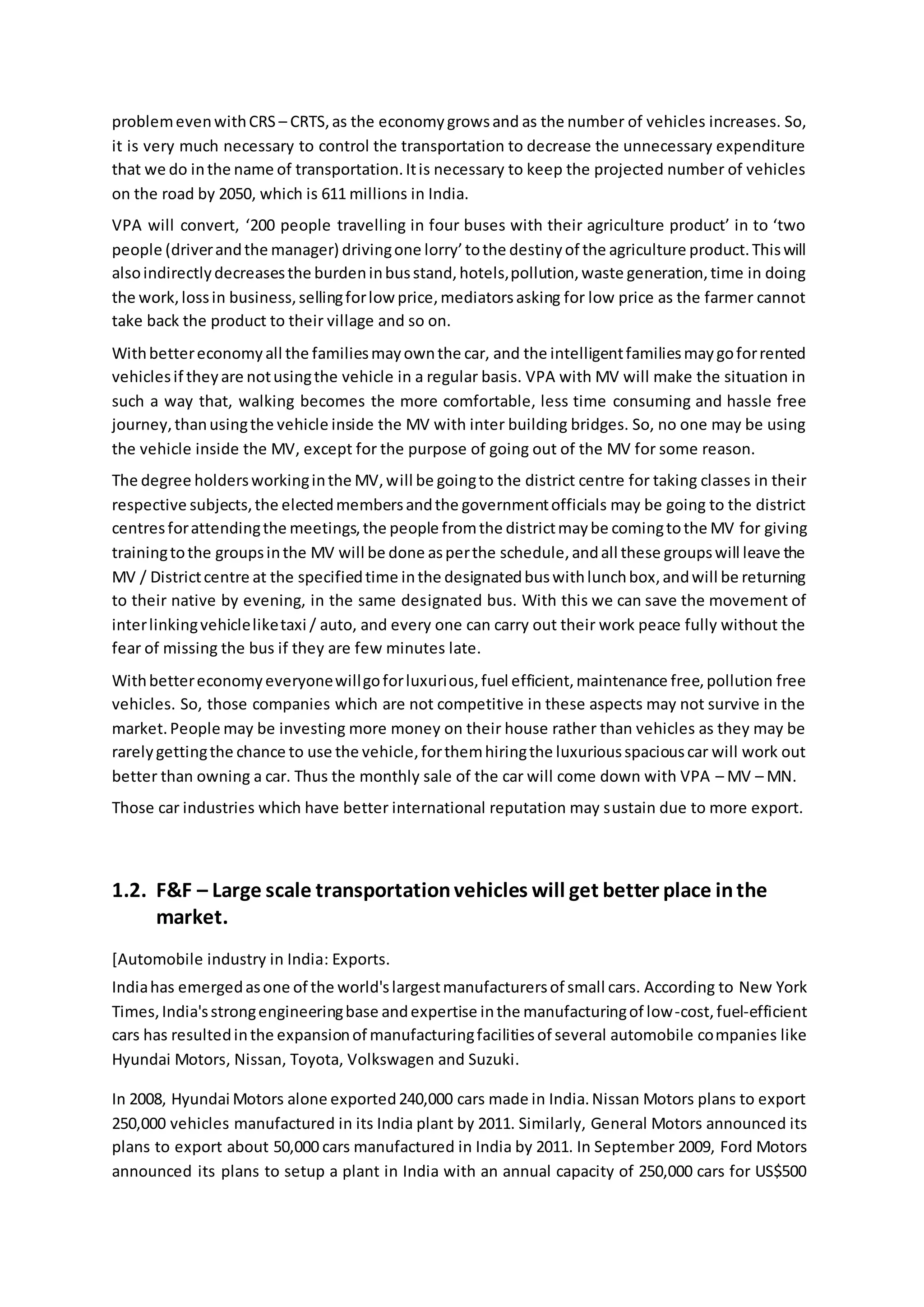 problemevenwithCRS – CRTS,as the economygrowsand as the number of vehicles increases. So,
it is very much necessary to control the transportation to decrease the unnecessary expenditure
that we do inthe name of transportation.Itis necessary to keep the projected number of vehicles
on the road by 2050, which is 611 millions in India.
VPA will convert, ‘200 people travelling in four buses with their agriculture product’ in to ‘two
people (driverandthe manager) drivingone lorry’tothe destinyof the agriculture product.Thiswill
alsoindirectlydecreasesthe burdeninbusstand,hotels,pollution,waste generation,time in doing
the work,lossin business,sellingforlowprice,mediatorsasking for low price as the farmer cannot
take back the product to their village and so on.
Withbettereconomyall the familiesmayownthe car, and the intelligentfamiliesmaygoforrented
vehiclesif theyare notusingthe vehicle in a regular basis. VPA with MV will make the situation in
such a way that, walking becomes the more comfortable, less time consuming and hassle free
journey,thanusingthe vehicle inside the MV with inter building bridges. So, no one may be using
the vehicle inside the MV, except for the purpose of going out of the MV for some reason.
The degree holdersworkinginthe MV,will be goingto the district centre for taking classes in their
respective subjects,the electedmembersandthe governmentofficials may be going to the district
centresforattendingthe meetings,the people fromthe districtmaybe comingtothe MV for giving
trainingtothe groupsinthe MV will be done asperthe schedule,andall these groupswill leave the
MV / Districtcentre at the specifiedtime inthe designatedbuswithlunchbox,andwill be returning
to their native by evening, in the same designated bus. With this we can save the movement of
interlinkingvehicleliketaxi / auto, and every one can carry out their work peace fully without the
fear of missing the bus if they are few minutes late.
Withbettereconomyeveryonewillgoforluxurious,fuel efficient,maintenance free,pollution free
vehicles. So, those companies which are not competitive in these aspects may not survive in the
market.People may be investing more money on their house rather than vehicles as they may be
rarelygettingthe chance to use the vehicle,forthemhiringthe luxuriousspaciouscar will work out
better than owning a car. Thus the monthly sale of the car will come down with VPA – MV – MN.
Those car industries which have better international reputation may sustain due to more export.
1.2. F&F – Large scale transportationvehicles will get better place inthe
market.
[Automobile industry in India: Exports.
Indiahas emergedasone of the world'slargestmanufacturersof small cars. According to New York
Times,India'sstrongengineeringbase andexpertise inthe manufacturingof low-cost,fuel-efficient
cars has resultedinthe expansionof manufacturingfacilitiesof several automobile companies like
Hyundai Motors, Nissan, Toyota, Volkswagen and Suzuki.
In 2008, Hyundai Motors alone exported240,000 cars made in India.Nissan Motors plans to export
250,000 vehicles manufactured in its India plant by 2011. Similarly, General Motors announced its
plans to export about 50,000 cars manufactured in India by 2011. In September 2009, Ford Motors
announced its plans to setup a plant in India with an annual capacity of 250,000 cars for US$500
 