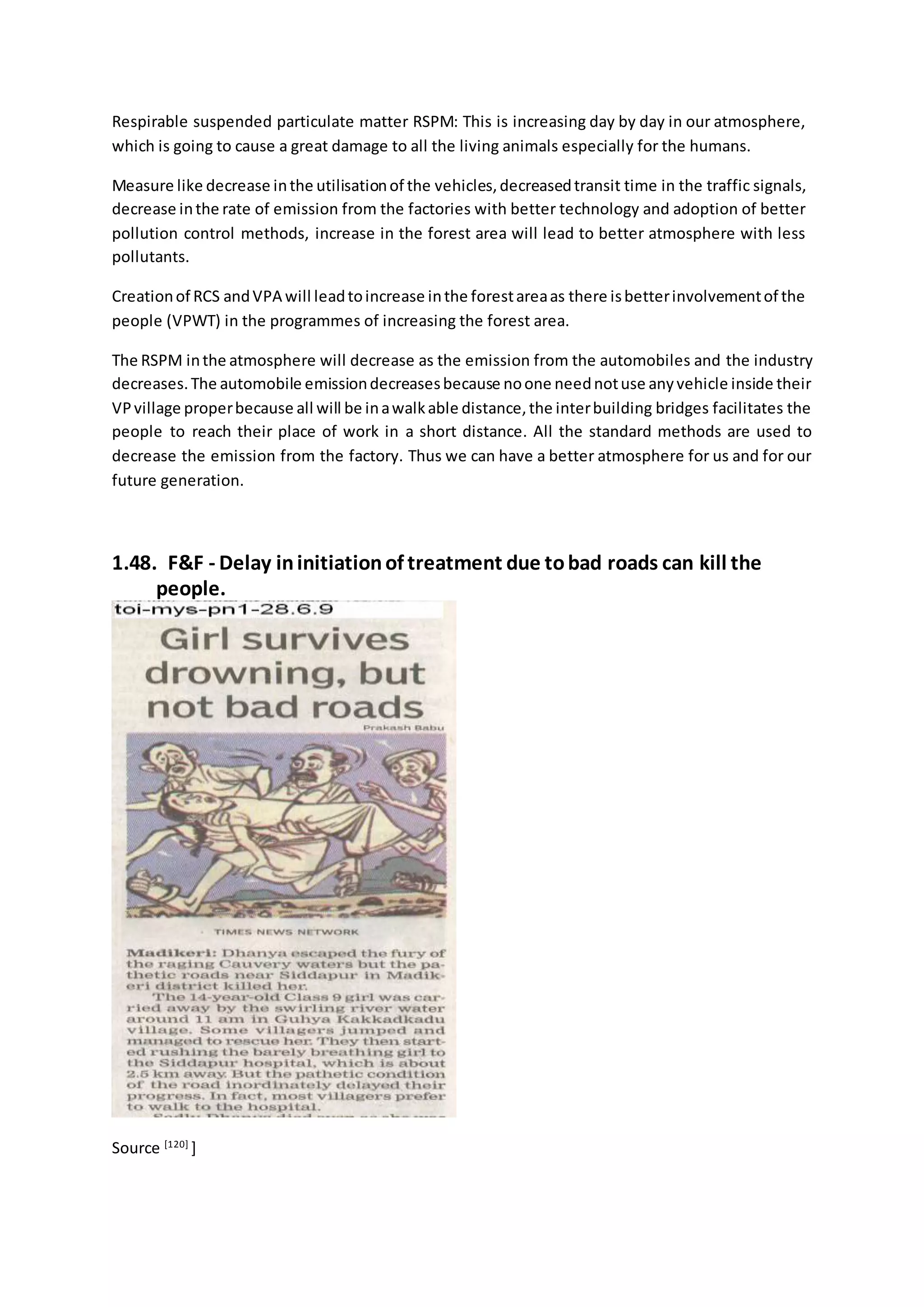 Respirable suspended particulate matter RSPM: This is increasing day by day in our atmosphere,
which is going to cause a great damage to all the living animals especially for the humans.
Measure like decrease inthe utilisationof the vehicles,decreasedtransit time in the traffic signals,
decrease inthe rate of emission from the factories with better technology and adoption of better
pollution control methods, increase in the forest area will lead to better atmosphere with less
pollutants.
Creationof RCS andVPA will leadtoincrease inthe forestareaas there isbetterinvolvementof the
people (VPWT) in the programmes of increasing the forest area.
The RSPM inthe atmosphere will decrease as the emission from the automobiles and the industry
decreases.The automobile emissiondecreasesbecause noone neednotuse anyvehicle inside their
VPvillage properbecause all will be inawalkable distance,the interbuilding bridges facilitates the
people to reach their place of work in a short distance. All the standard methods are used to
decrease the emission from the factory. Thus we can have a better atmosphere for us and for our
future generation.
1.48. F&F - Delay ininitiationof treatment due tobad roads can kill the
people.
Source [120]
]
 