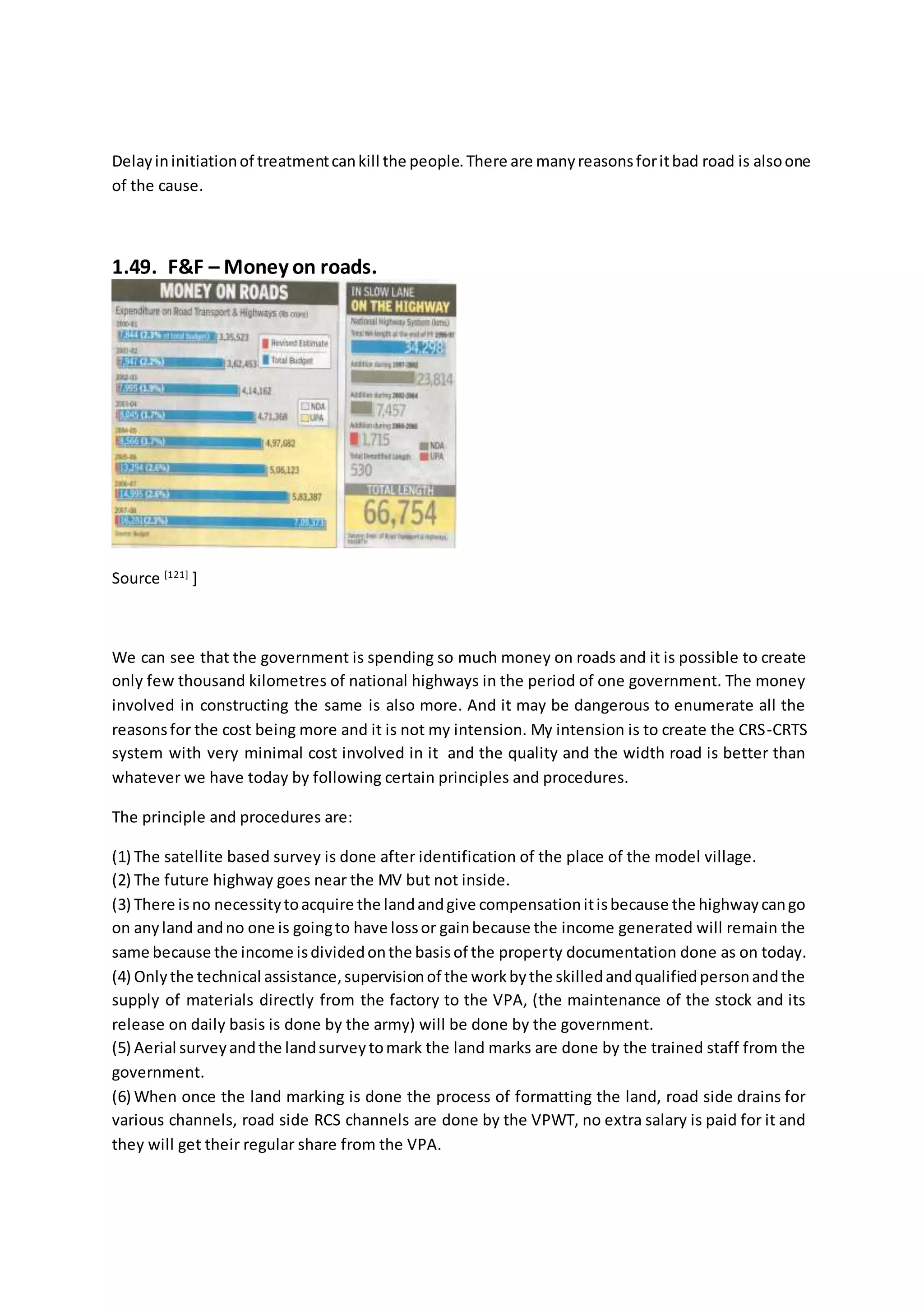 Delayininitiationof treatmentcankill the people.There are manyreasonsforitbad road is alsoone
of the cause.
1.49. F&F – Money on roads.
Source [121]
]
We can see that the government is spending so much money on roads and it is possible to create
only few thousand kilometres of national highways in the period of one government. The money
involved in constructing the same is also more. And it may be dangerous to enumerate all the
reasonsfor the cost being more and it is not my intension. My intension is to create the CRS-CRTS
system with very minimal cost involved in it and the quality and the width road is better than
whatever we have today by following certain principles and procedures.
The principle and procedures are:
(1) The satellite based survey is done after identification of the place of the model village.
(2) The future highway goes near the MV but not inside.
(3) There isno necessitytoacquire the landandgive compensationitisbecause the highwaycango
on anyland andno one is goingto have lossor gainbecause the income generated will remain the
same because the income isdividedonthe basisof the property documentation done as on today.
(4) Onlythe technical assistance,supervisionof the workbythe skilledandqualifiedpersonandthe
supply of materials directly from the factory to the VPA, (the maintenance of the stock and its
release on daily basis is done by the army) will be done by the government.
(5) Aerial surveyandthe landsurveytomark the land marks are done by the trained staff from the
government.
(6) When once the land marking is done the process of formatting the land, road side drains for
various channels, road side RCS channels are done by the VPWT, no extra salary is paid for it and
they will get their regular share from the VPA.
 