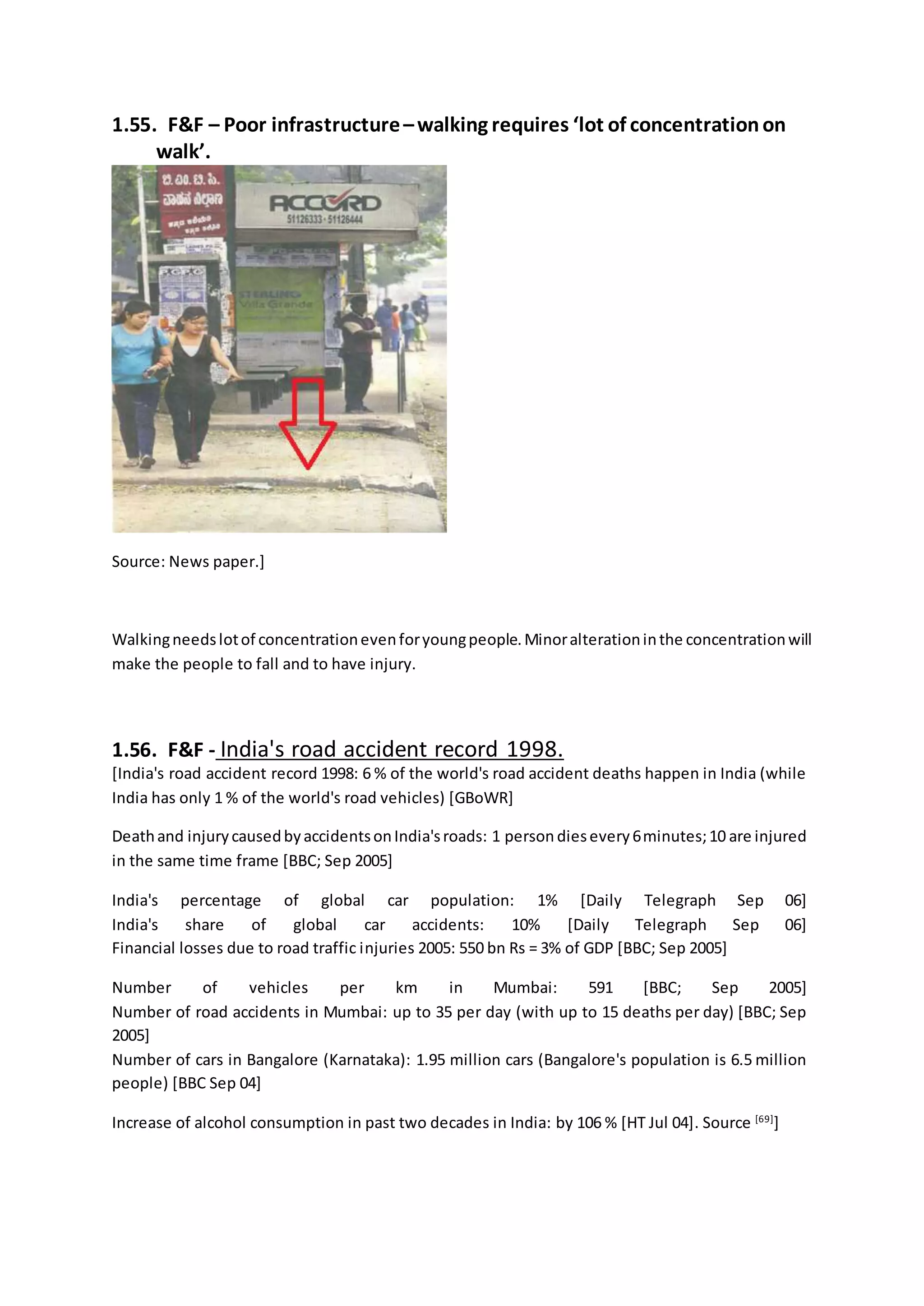 1.55. F&F – Poor infrastructure–walking requires ‘lot of concentrationon
walk’.
Source: News paper.]
Walkingneedslotof concentrationevenforyoungpeople.Minoralterationinthe concentrationwill
make the people to fall and to have injury.
1.56. F&F - India's road accident record 1998.
[India's road accident record 1998: 6 % of the world's road accident deaths happen in India (while
India has only 1 % of the world's road vehicles) [GBoWR]
Deathand injurycausedbyaccidentsonIndia'sroads: 1 person diesevery6minutes;10 are injured
in the same time frame [BBC; Sep 2005]
India's percentage of global car population: 1% [Daily Telegraph Sep 06]
India's share of global car accidents: 10% [Daily Telegraph Sep 06]
Financial losses due to road traffic injuries 2005: 550 bn Rs = 3% of GDP [BBC; Sep 2005]
Number of vehicles per km in Mumbai: 591 [BBC; Sep 2005]
Number of road accidents in Mumbai: up to 35 per day (with up to 15 deaths per day) [BBC; Sep
2005]
Number of cars in Bangalore (Karnataka): 1.95 million cars (Bangalore's population is 6.5 million
people) [BBC Sep 04]
Increase of alcohol consumption in past two decades in India: by 106 % [HT Jul 04]. Source [69]
]
 