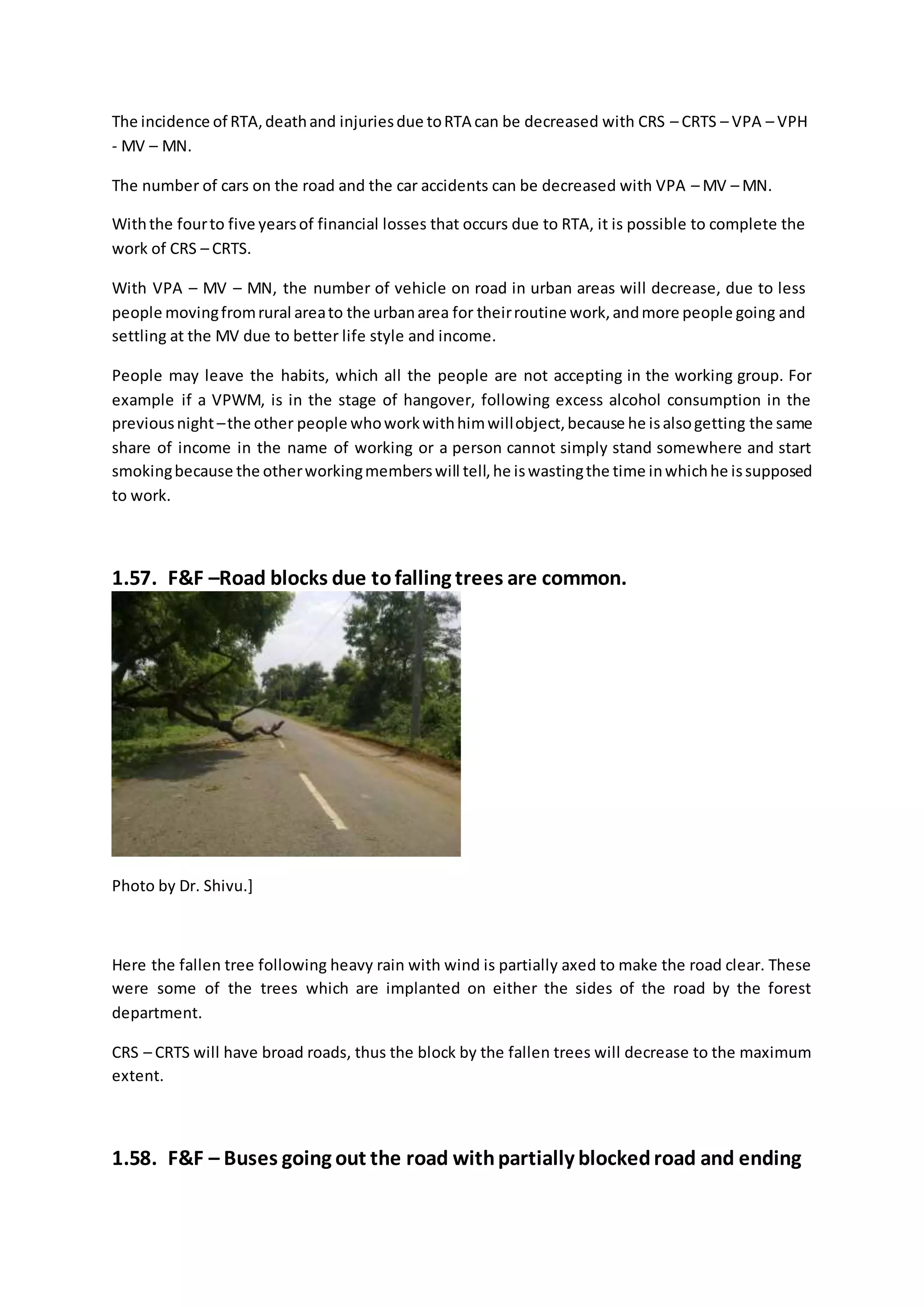 The incidence of RTA,deathand injuriesdue toRTA can be decreased with CRS – CRTS – VPA – VPH
- MV – MN.
The number of cars on the road and the car accidents can be decreased with VPA – MV – MN.
Withthe fourto five yearsof financial losses that occurs due to RTA, it is possible to complete the
work of CRS – CRTS.
With VPA – MV – MN, the number of vehicle on road in urban areas will decrease, due to less
people movingfromrural areato the urbanarea for theirroutine work,andmore people going and
settling at the MV due to better life style and income.
People may leave the habits, which all the people are not accepting in the working group. For
example if a VPWM, is in the stage of hangover, following excess alcohol consumption in the
previousnight –the other people whoworkwithhimwillobject,because he isalsogetting the same
share of income in the name of working or a person cannot simply stand somewhere and start
smokingbecause the otherworkingmemberswill tell,he iswastingthe time inwhichhe issupposed
to work.
1.57. F&F –Road blocks due tofalling trees are common.
Photo by Dr. Shivu.]
Here the fallen tree following heavy rain with wind is partially axed to make the road clear. These
were some of the trees which are implanted on either the sides of the road by the forest
department.
CRS – CRTS will have broad roads, thus the block by the fallen trees will decrease to the maximum
extent.
1.58. F&F – Buses going out the road withpartially blockedroad and ending
 