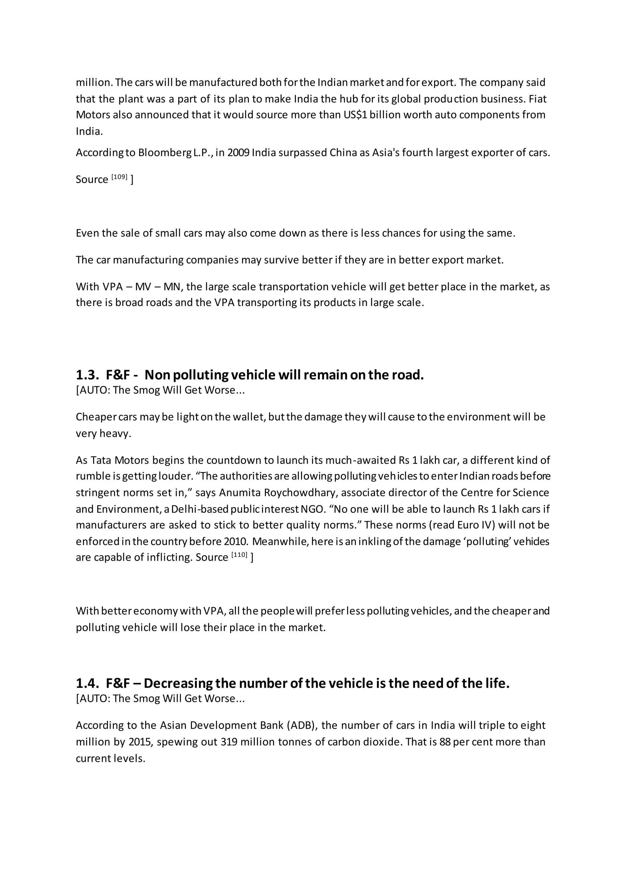 million.The carswill be manufacturedbothforthe Indianmarketandforexport. The company said
that the plant was a part of its plan to make India the hub for its global production business. Fiat
Motors also announced that it would source more than US$1 billion worth auto components from
India.
Accordingto BloombergL.P.,in 2009 India surpassed China as Asia's fourth largest exporter of cars.
Source [109]
]
Even the sale of small cars may also come down as there is less chances for using the same.
The car manufacturing companies may survive better if they are in better export market.
With VPA – MV – MN, the large scale transportation vehicle will get better place in the market, as
there is broad roads and the VPA transporting its products in large scale.
1.3. F&F - Nonpolluting vehicle will remainonthe road.
[AUTO: The Smog Will Get Worse...
Cheapercars maybe lightonthe wallet,butthe damage theywill cause tothe environment will be
very heavy.
As Tata Motors begins the countdown to launch its much-awaited Rs 1 lakh car, a different kind of
rumble isgettinglouder.“The authoritiesare allowingpollutingvehiclestoenterIndianroadsbefore
stringent norms set in,” says Anumita Roychowdhary, associate director of the Centre for Science
and Environment,aDelhi-basedpublicinterestNGO. “No one will be able to launch Rs 1 lakh cars if
manufacturers are asked to stick to better quality norms.” These norms (read Euro IV) will not be
enforcedinthe countrybefore 2010. Meanwhile,here isaninklingof the damage ‘polluting’vehicles
are capable of inflicting. Source [110]
]
WithbettereconomywithVPA,all the peoplewill preferlesspollutingvehicles,andthe cheaperand
polluting vehicle will lose their place in the market.
1.4. F&F – Decreasing the number of the vehicle is the needof the life.
[AUTO: The Smog Will Get Worse...
According to the Asian Development Bank (ADB), the number of cars in India will triple to eight
million by 2015, spewing out 319 million tonnes of carbon dioxide. That is 88 per cent more than
current levels.
 