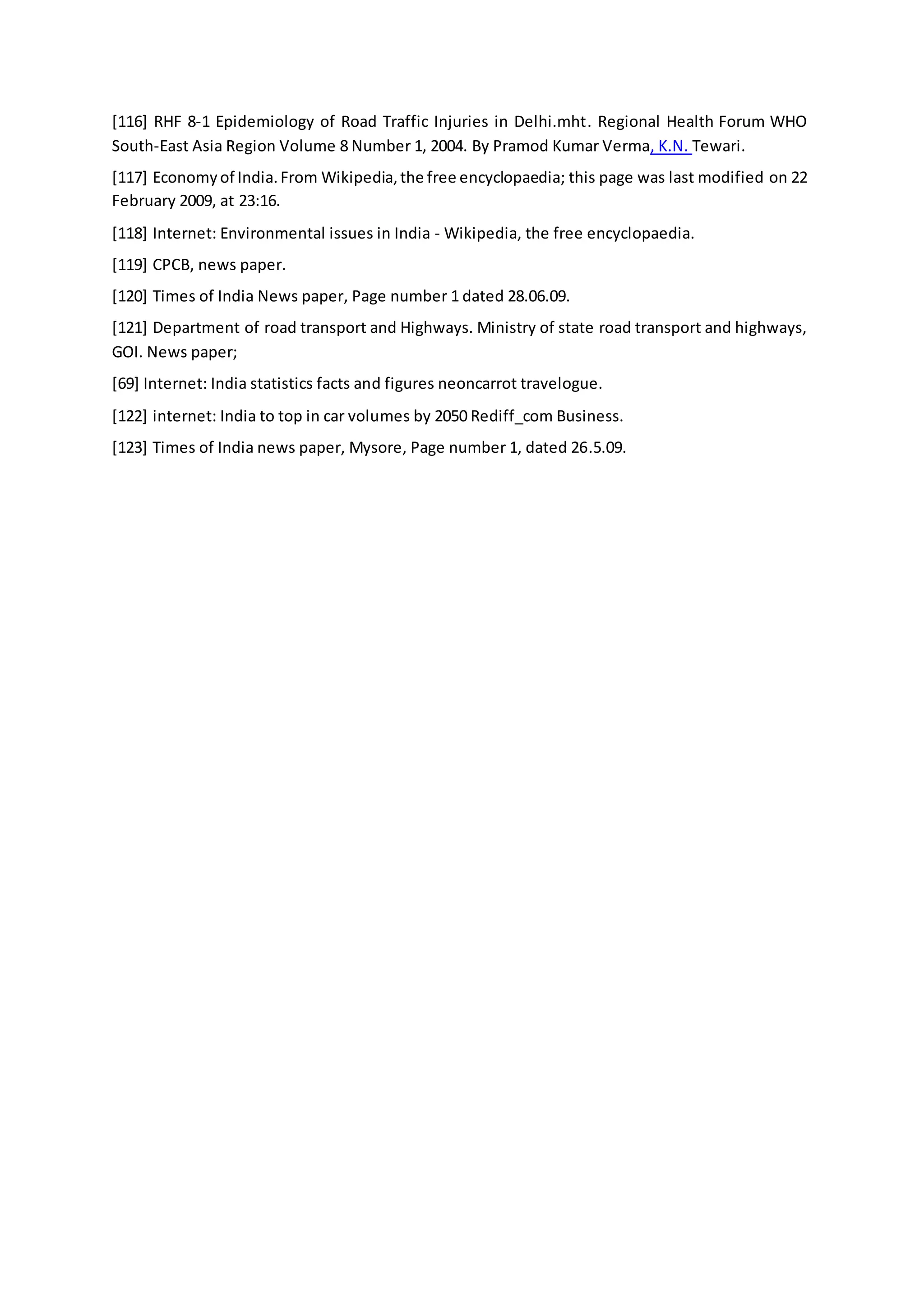 [116] RHF 8-1 Epidemiology of Road Traffic Injuries in Delhi.mht. Regional Health Forum WHO
South-East Asia Region Volume 8 Number 1, 2004. By Pramod Kumar Verma, K.N. Tewari.
[117] Economyof India.From Wikipedia,the free encyclopaedia; this page was last modified on 22
February 2009, at 23:16.
[118] Internet: Environmental issues in India - Wikipedia, the free encyclopaedia.
[119] CPCB, news paper.
[120] Times of India News paper, Page number 1 dated 28.06.09.
[121] Department of road transport and Highways. Ministry of state road transport and highways,
GOI. News paper;
[69] Internet: India statistics facts and figures neoncarrot travelogue.
[122] internet: India to top in car volumes by 2050 Rediff_com Business.
[123] Times of India news paper, Mysore, Page number 1, dated 26.5.09.
 