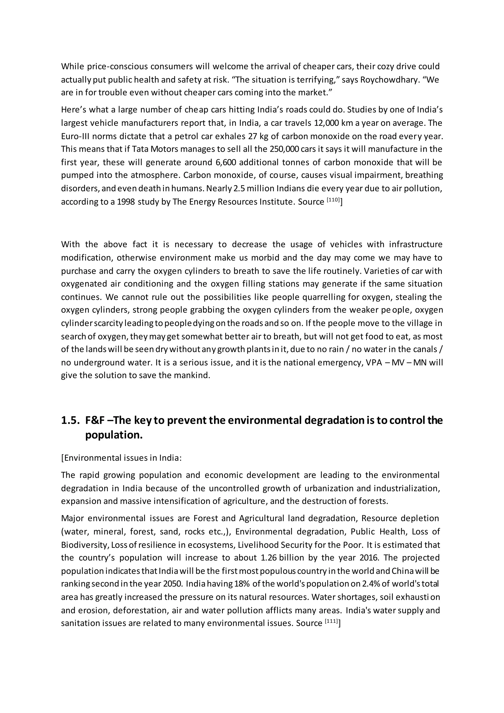 While price-conscious consumers will welcome the arrival of cheaper cars, their cozy drive could
actuallyput public health and safety at risk. “The situation is terrifying,” says Roychowdhary. “We
are in for trouble even without cheaper cars coming into the market.”
Here’s what a large number of cheap cars hitting India’s roads could do. Studies by one of India’s
largest vehicle manufacturers report that, in India, a car travels 12,000 km a year on average. The
Euro-III norms dictate that a petrol car exhales 27 kg of carbon monoxide on the road every year.
This means that if Tata Motors manages to sell all the 250,000 cars it says it will manufacture in the
first year, these will generate around 6,600 additional tonnes of carbon monoxide that will be
pumped into the atmosphere. Carbon monoxide, of course, causes visual impairment, breathing
disorders,andevendeathinhumans.Nearly2.5 million Indians die every year due to air pollution,
according to a 1998 study by The Energy Resources Institute. Source [110]
]
With the above fact it is necessary to decrease the usage of vehicles with infrastructure
modification, otherwise environment make us morbid and the day may come we may have to
purchase and carry the oxygen cylinders to breath to save the life routinely. Varieties of car with
oxygenated air conditioning and the oxygen filling stations may generate if the same situation
continues. We cannot rule out the possibilities like people quarrelling for oxygen, stealing the
oxygen cylinders, strong people grabbing the oxygen cylinders from the weaker people, oxygen
cylinderscarcityleadingtopeopledyingonthe roadsandso on. If the people move to the village in
searchof oxygen,theymayget somewhat better air to breath, but will not get food to eat, as most
of the landswill be seendrywithoutanygrowthplantsinit,due to no rain / no water in the canals /
no underground water. It is a serious issue, and it is the national emergency, VPA – MV – MN will
give the solution to save the mankind.
1.5. F&F –The key to prevent the environmental degradationis tocontrol the
population.
[Environmental issues in India:
The rapid growing population and economic development are leading to the environmental
degradation in India because of the uncontrolled growth of urbanization and industrialization,
expansion and massive intensification of agriculture, and the destruction of forests.
Major environmental issues are Forest and Agricultural land degradation, Resource depletion
(water, mineral, forest, sand, rocks etc.,), Environmental degradation, Public Health, Loss of
Biodiversity,Lossof resilience in ecosystems, Livelihood Security for the Poor. It is estimated that
the country’s population will increase to about 1.26 billion by the year 2016. The projected
populationindicatesthatIndiawill be the firstmostpopulouscountryinthe worldandChinawill be
rankingsecondinthe year 2050. Indiahaving18% of the world'spopulationon2.4% of world'stotal
area has greatly increased the pressure on its natural resources. Water shortages, soil exhaustion
and erosion, deforestation, air and water pollution afflicts many areas. India's water supply and
sanitation issues are related to many environmental issues. Source [111]
]
 