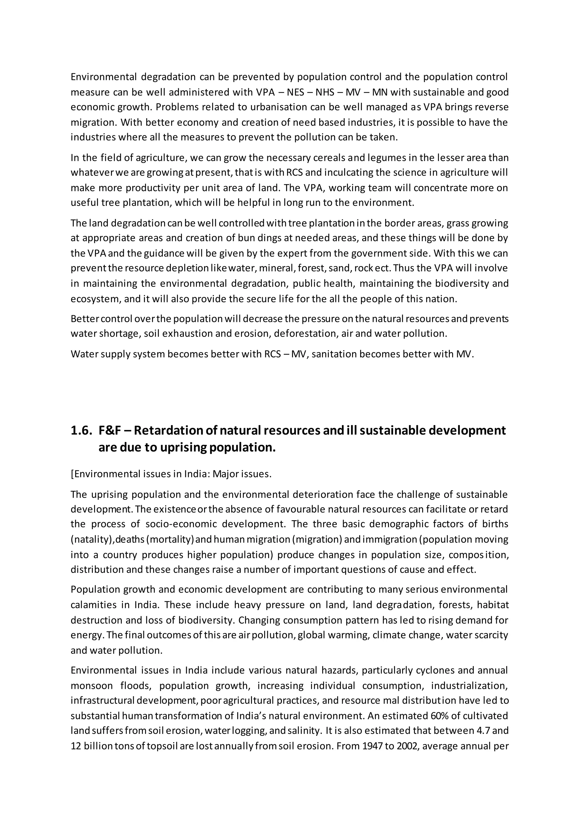 Environmental degradation can be prevented by population control and the population control
measure can be well administered with VPA – NES – NHS – MV – MN with sustainable and good
economic growth. Problems related to urbanisation can be well managed as VPA brings reverse
migration. With better economy and creation of need based industries, it is possible to have the
industries where all the measures to prevent the pollution can be taken.
In the field of agriculture, we can grow the necessary cereals and legumes in the lesser area than
whateverwe are growingatpresent,thatis withRCS and inculcating the science in agriculture will
make more productivity per unit area of land. The VPA, working team will concentrate more on
useful tree plantation, which will be helpful in long run to the environment.
The land degradationcanbe well controlledwithtree plantationinthe border areas, grass growing
at appropriate areas and creation of bun dings at needed areas, and these things will be done by
the VPA and the guidance will be given by the expert from the government side. With this we can
preventthe resource depletionlikewater,mineral,forest,sand,rockect.Thus the VPA will involve
in maintaining the environmental degradation, public health, maintaining the biodiversity and
ecosystem, and it will also provide the secure life for the all the people of this nation.
Bettercontrol overthe populationwill decrease the pressure onthe natural resourcesandprevents
water shortage, soil exhaustion and erosion, deforestation, air and water pollution.
Water supply system becomes better with RCS – MV, sanitation becomes better with MV.
1.6. F&F – Retardationof natural resources andill sustainable development
are due to uprising population.
[Environmental issues in India: Major issues.
The uprising population and the environmental deterioration face the challenge of sustainable
development.The existenceorthe absence of favourable natural resources can facilitate or retard
the process of socio-economic development. The three basic demographic factors of births
(natality),deaths(mortality)andhumanmigration(migration) andimmigration(population moving
into a country produces higher population) produce changes in population size, composition,
distribution and these changes raise a number of important questions of cause and effect.
Population growth and economic development are contributing to many serious environmental
calamities in India. These include heavy pressure on land, land degradation, forests, habitat
destruction and loss of biodiversity. Changing consumption pattern has led to rising demand for
energy.The final outcomesof thisare airpollution,global warming, climate change, water scarcity
and water pollution.
Environmental issues in India include various natural hazards, particularly cyclones and annual
monsoon floods, population growth, increasing individual consumption, industrialization,
infrastructural development,pooragricultural practices, and resource mal distribution have led to
substantial humantransformation of India’s natural environment. An estimated 60% of cultivated
landsuffersfromsoil erosion,waterlogging,andsalinity. It is also estimated that between 4.7 and
12 billiontonsof topsoil are lostannuallyfromsoil erosion. From 1947 to 2002, average annual per
 