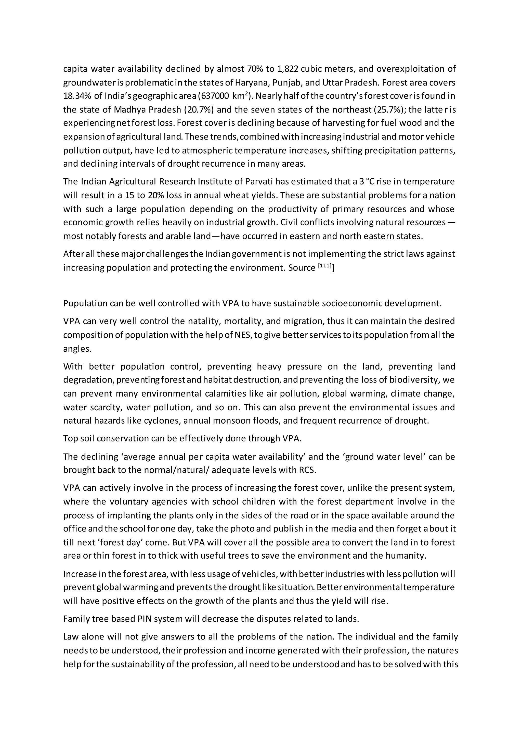 capita water availability declined by almost 70% to 1,822 cubic meters, and overexploitation of
groundwaterisproblematicinthe statesof Haryana, Punjab, and Uttar Pradesh. Forest area covers
18.34% of India’sgeographicarea(637000 km²).Nearlyhalf of the country’sforestcoverisfound in
the state of Madhya Pradesh (20.7%) and the seven states of the northeast (25.7%); the latter is
experiencingnetforestloss.Forest cover is declining because of harvesting for fuel wood and the
expansionof agricultural land.These trends,combinedwithincreasingindustrial and motor vehicle
pollution output, have led to atmospheric temperature increases, shifting precipitation patterns,
and declining intervals of drought recurrence in many areas.
The Indian Agricultural Research Institute of Parvati has estimated that a 3 °C rise in temperature
will result in a 15 to 20% loss in annual wheat yields. These are substantial problems for a nation
with such a large population depending on the productivity of primary resources and whose
economic growth relies heavily on industrial growth. Civil conflicts involving natural resources—
most notably forests and arable land—have occurred in eastern and north eastern states.
Afterall these majorchallengesthe Indiangovernment is not implementing the strict laws against
increasing population and protecting the environment. Source [111]
]
Population can be well controlled with VPA to have sustainable socioeconomic development.
VPA can very well control the natality, mortality, and migration, thus it can maintain the desired
compositionof populationwiththe helpof NES,togive betterservicestoitspopulationfromall the
angles.
With better population control, preventing heavy pressure on the land, preventing land
degradation,preventingforestandhabitatdestruction,andpreventing the loss of biodiversity, we
can prevent many environmental calamities like air pollution, global warming, climate change,
water scarcity, water pollution, and so on. This can also prevent the environmental issues and
natural hazards like cyclones, annual monsoon floods, and frequent recurrence of drought.
Top soil conservation can be effectively done through VPA.
The declining ‘average annual per capita water availability’ and the ‘ground water level’ can be
brought back to the normal/natural/ adequate levels with RCS.
VPA can actively involve in the process of increasing the forest cover, unlike the present system,
where the voluntary agencies with school children with the forest department involve in the
process of implanting the plants only in the sides of the road or in the space available around the
office andthe school forone day, take the photoand publish in the media and then forget about it
till next ‘forest day’ come. But VPA will cover all the possible area to convert the land in to forest
area or thin forest in to thick with useful trees to save the environment and the humanity.
Increase inthe forestarea,withlessusage of vehicles,withbetterindustrieswithlesspollution will
preventglobal warmingandpreventsthe droughtlike situation.Betterenvironmentaltemperature
will have positive effects on the growth of the plants and thus the yield will rise.
Family tree based PIN system will decrease the disputes related to lands.
Law alone will not give answers to all the problems of the nation. The individual and the family
needstobe understood,theirprofession and income generated with their profession, the natures
helpforthe sustainabilityof the profession,all needtobe understoodandhasto be solvedwith this
 
