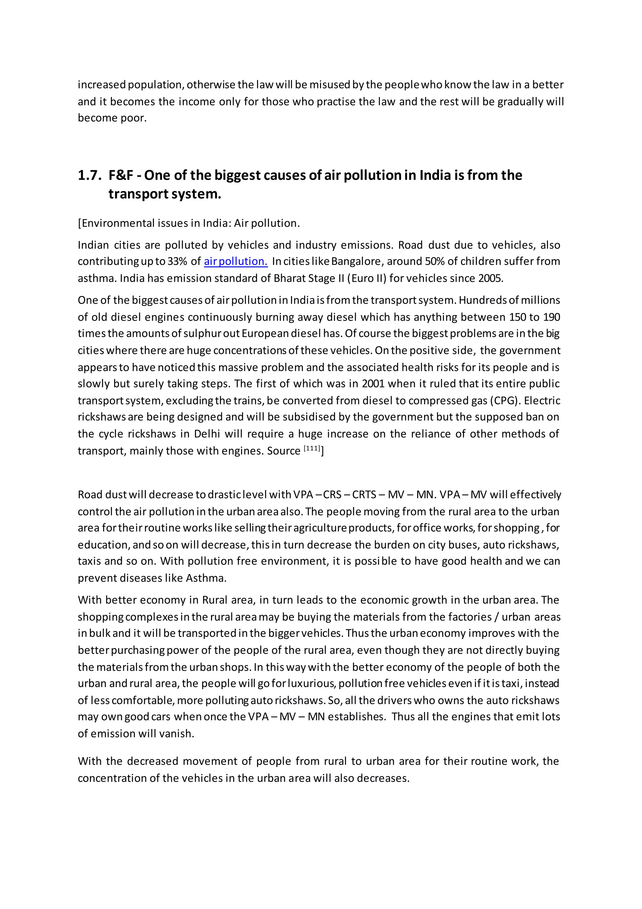 increasedpopulation,otherwise the law will be misusedbythe peoplewhoknow the law in a better
and it becomes the income only for those who practise the law and the rest will be gradually will
become poor.
1.7. F&F - One of the biggest causes of air pollutionin India is from the
transport system.
[Environmental issues in India: Air pollution.
Indian cities are polluted by vehicles and industry emissions. Road dust due to vehicles, also
contributingupto33% of airpollution. IncitieslikeBangalore, around 50% of children suffer from
asthma. India has emission standard of Bharat Stage II (Euro II) for vehicles since 2005.
One of the biggestcausesof airpollutioninIndiaisfromthe transportsystem.Hundredsof millions
of old diesel engines continuously burning away diesel which has anything between 150 to 190
timesthe amountsof sulphuroutEuropeandiesel has.Of course the biggestproblemsare inthe big
citieswhere there are huge concentrationsof these vehicles.Onthe positive side, the government
appearsto have noticedthis massive problem and the associated health risks for its people and is
slowly but surely taking steps. The first of which was in 2001 when it ruled that its entire public
transportsystem,excludingthe trains,be converted from diesel to compressed gas (CPG). Electric
rickshawsare being designed and will be subsidised by the government but the supposed ban on
the cycle rickshaws in Delhi will require a huge increase on the reliance of other methods of
transport, mainly those with engines. Source [111]
]
Road dustwill decrease todrasticlevel withVPA –CRS – CRTS – MV – MN. VPA – MV will effectively
control the air pollutioninthe urbanareaalso.The people moving from the rural area to the urban
area fortheirroutine workslike sellingtheiragricultureproducts,foroffice works,forshopping,for
education,andsoon will decrease,thisin turn decrease the burden on city buses, auto rickshaws,
taxis and so on. With pollution free environment, it is possible to have good health and we can
prevent diseases like Asthma.
With better economy in Rural area, in turn leads to the economic growth in the urban area. The
shoppingcomplexesinthe rural areamay be buying the materials from the factories / urban areas
inbulkand it will be transportedinthe biggervehicles.Thusthe urbaneconomy improves with the
betterpurchasingpower of the people of the rural area, even though they are not directly buying
the materialsfromthe urbanshops.In thiswaywiththe better economy of the people of both the
urban andrural area,the people will goforluxurious,pollutionfree vehiclesevenif itistaxi,instead
of lesscomfortable,more pollutingautorickshaws.So,all the driverswho owns the auto rickshaws
may owngoodcars whenonce the VPA – MV – MN establishes. Thus all the engines that emit lots
of emission will vanish.
With the decreased movement of people from rural to urban area for their routine work, the
concentration of the vehicles in the urban area will also decreases.
 