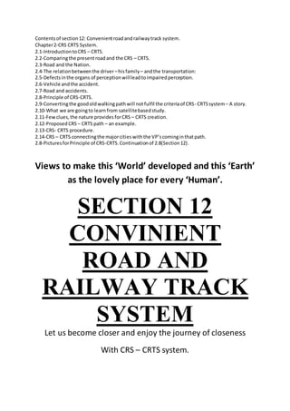 Contentsof section12: Convenientroadandrailwaytrack system.
Chapter2-CRS CRTS System.
2.1-IntroductiontoCRS – CRTS.
2.2-Comparingthe presentroadand the CRS – CRTS.
2.3-Road and the Nation.
2.4-The relationbetweenthe driver –hisfamily – andthe transportation:
2.5-Defectsinthe organs of perceptionwillleadtoimpairedperception.
2.6-Vehicle andthe accident.
2.7-Road and accidents.
2.8-Principle of CRS-CRTS.
2.9-Convertingthe goodoldwalkingpathwill notfulfil the criteriaof CRS- CRTSsystem– A story.
2.10-What we are goingto learnfrom satellitebasedstudy.
2.11-Fewclues,the nature providesforCRS – CRTS creation.
2.12-ProposedCRS – CRTS path – an example.
2.13-CRS- CRTS procedure.
2.14-CRS – CRTS connectingthe majorcitieswiththe VP’scominginthatpath.
2.8-PicturesforPrinciple of CRS-CRTS.Continuationof 2.8(Section12).
Views to make this ‘World’ developed and this ‘Earth’
as the lovely place for every ‘Human’.
SECTION 12
CONVINIENT
ROAD AND
RAILWAY TRACK
SYSTEM
Let us become closer and enjoy the journey of closeness
With CRS – CRTS system.
 