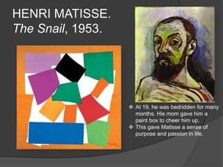 HENRI MATISSE.
The Snail, 1953.
 At 19, he was bedridden for many
months. His mom gave him a
paint box to cheer him up.
 This gave Matisse a sense of
purpose and passion in life.
 