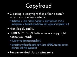 Copyfraud
•Claiming a copyright that either doesn’t
exist, or is someone else’s.
• Bridgeman v. Corel: “slavish copying” o...