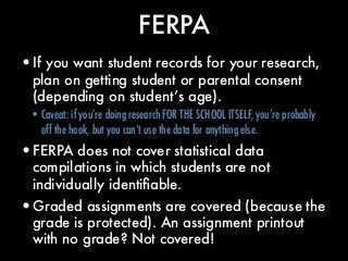 FERPA
•If you want student records for your research,
plan on getting student or parental consent
(depending on student’s ...