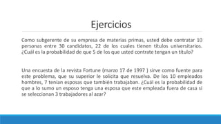Ejercicios
Como subgerente de su empresa de materias primas, usted debe contratar 10
personas entre 30 candidatos, 22 de los cuales tienen títulos universitarios.
¿Cuál es la probabilidad de que 5 de los que usted contrate tengan un título?
Una encuesta de la revista Fortune (marzo 17 de 1997 ) sirve como fuente para
este problema, que su superior le solicita que resuelva. De los 10 empleados
hombres, 7 tenían esposas que también trabajaban. ¿Cuál es la probabilidad de
que a lo sumo un esposo tenga una esposa que este empleada fuera de casa si
se seleccionan 3 trabajadores al azar?
 