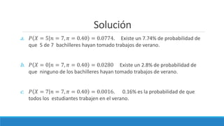 Solución
a. 𝑃 𝑋 = 5 𝑛 = 7, 𝜋 = 0.40 = 0.0774. Existe un 7.74% de probabilidad de
que 5 de 7 bachilleres hayan tomado trabajos de verano.
b. 𝑃 𝑋 = 0 𝑛 = 7, 𝜋 = 0.40 = 0.0280 Existe un 2.8% de probabilidad de
que ninguno de los bachilleres hayan tomado trabajos de verano.
c. 𝑃 𝑋 = 7 𝑛 = 7, 𝜋 = 0.40 = 0.0016. 0.16% es la probabilidad de que
todos los estudiantes trabajen en el verano.
 