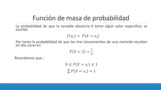 Función de masa de probabilidad
La probabilidad de que la variable aleatoria X tome algún valor especifico, se
escribe:
𝑓 𝑥𝑖 = 𝑃 𝑋 = 𝑥𝑖
Por tanto la probabilidad de que los tres lanzamientos de una moneda resulten
en dos caras es:
𝑃 𝑋 = 2 =
3
8
.
Recordemos que :
0 ≤ 𝑃 𝑋 = 𝑥𝑖 ≤ 1
𝑃 𝑋 = 𝑥𝑖 = 1
 