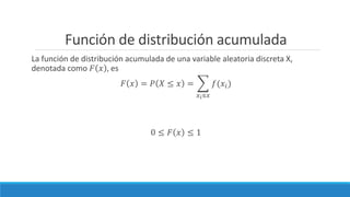 Función de distribución acumulada
La función de distribución acumulada de una variable aleatoria discreta X,
denotada como 𝐹 𝑥 , es
𝐹 𝑥 = 𝑃 𝑋 ≤ 𝑥 =
𝑥 𝑖≤𝑥
𝑓(𝑥𝑖)
0 ≤ 𝐹 𝑥 ≤ 1
 