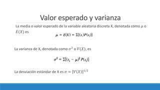 Valor esperado y varianza
La media o valor esperado de la variable aleatoria discreta X, denotada como 𝜇 o
𝐸(𝑋) es
La varianza de X, denotada como 𝜎2
o 𝑉(𝑋), es
La desviación estándar de X es 𝜎 = 𝑉 𝑋 1/2
 